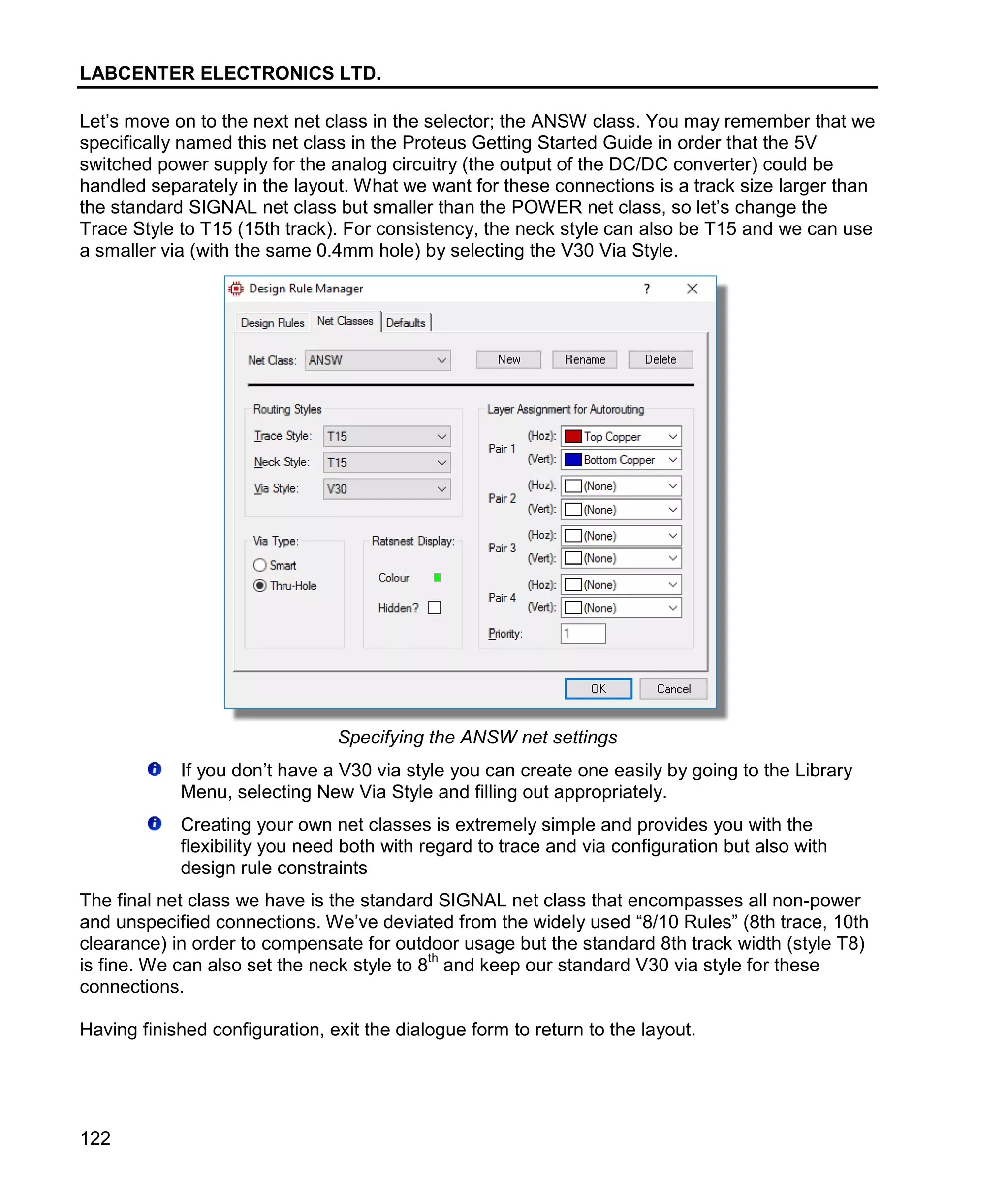 LABCENTER ELECTRONICS LTD.
122
Let’s move on to the next net class in the selector; the ANSW class. You may remember that we
specifically named this net class in the Proteus Getting Started Guide in order that the 5V
switched power supply for the analog circuitry (the output of the DC/DC converter) could be
handled separately in the layout. What we want for these connections is a track size larger than
the standard SIGNAL net class but smaller than the POWER net class, so let’s change the
Trace Style to T15 (15th track). For consistency, the neck style can also be T15 and we can use
a smaller via (with the same 0.4mm hole) by selecting the V30 Via Style.
Specifying the ANSW net settings
If you don’t have a V30 via style you can create one easily by going to the Library
Menu, selecting New Via Style and filling out appropriately.
Creating your own net classes is extremely simple and provides you with the
flexibility you need both with regard to trace and via configuration but also with
design rule constraints
The final net class we have is the standard SIGNAL net class that encompasses all non-power
and unspecified connections. We’ve deviated from the widely used “8/10 Rules” (8th trace, 10th
clearance) in order to compensate for outdoor usage but the standard 8th track width (style T8)
is fine. We can also set the neck style to 8
th
and keep our standard V30 via style for these
connections.
Having finished configuration, exit the dialogue form to return to the layout.
 
