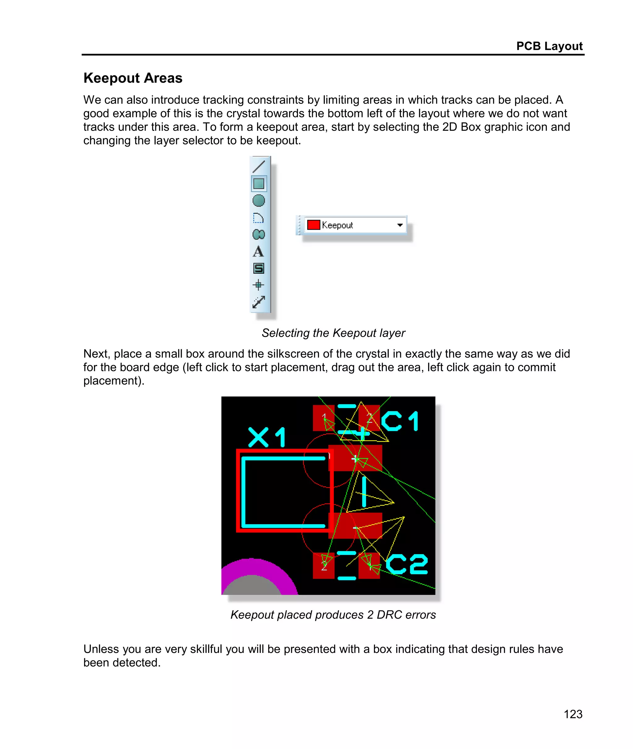 PCB Layout
123
Keepout Areas
We can also introduce tracking constraints by limiting areas in which tracks can be placed. A
good example of this is the crystal towards the bottom left of the layout where we do not want
tracks under this area. To form a keepout area, start by selecting the 2D Box graphic icon and
changing the layer selector to be keepout.
Selecting the Keepout layer
Next, place a small box around the silkscreen of the crystal in exactly the same way as we did
for the board edge (left click to start placement, drag out the area, left click again to commit
placement).
Keepout placed produces 2 DRC errors
Unless you are very skillful you will be presented with a box indicating that design rules have
been detected.
 