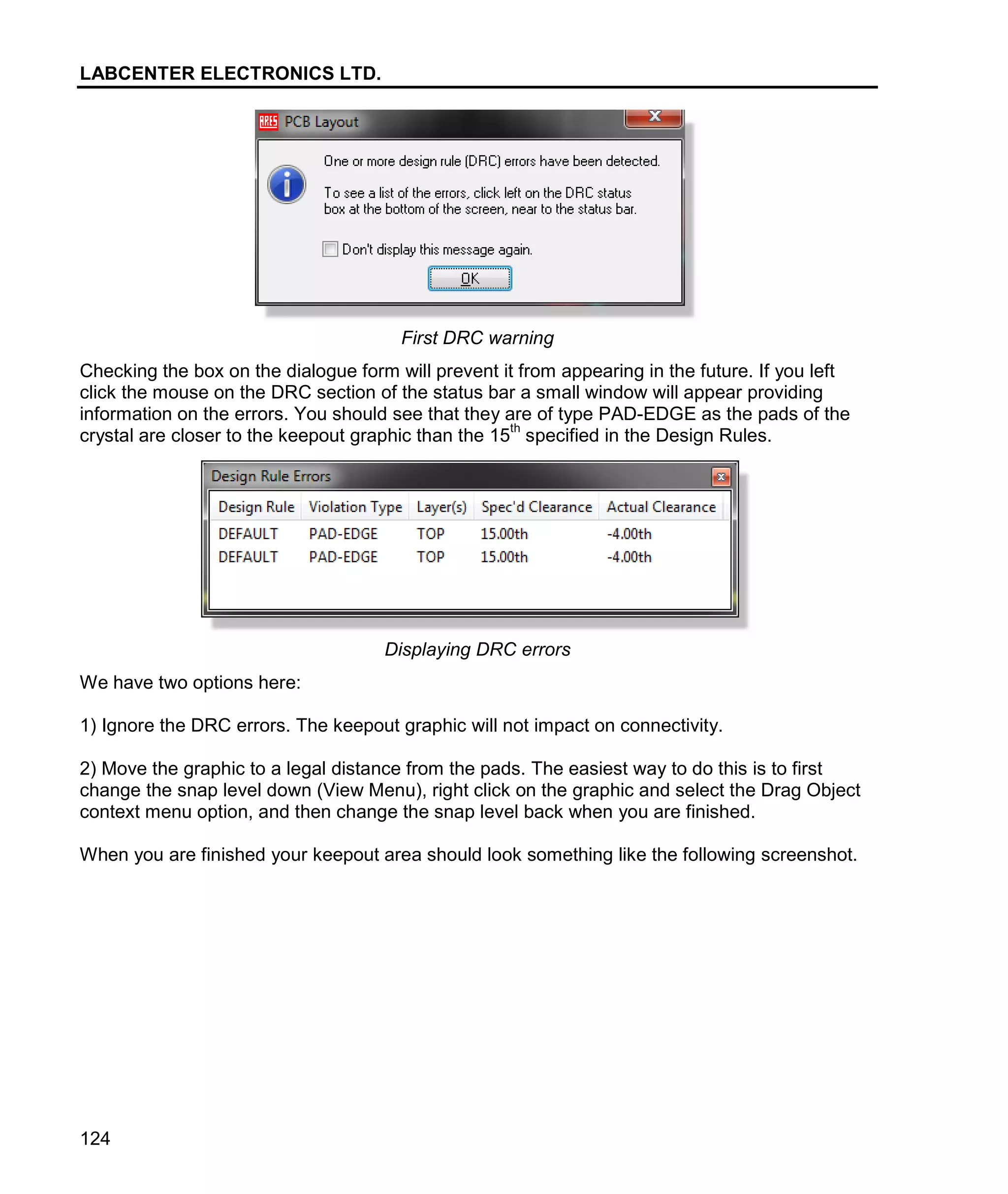 LABCENTER ELECTRONICS LTD.
124
First DRC warning
Checking the box on the dialogue form will prevent it from appearing in the future. If you left
click the mouse on the DRC section of the status bar a small window will appear providing
information on the errors. You should see that they are of type PAD-EDGE as the pads of the
crystal are closer to the keepout graphic than the 15
th
specified in the Design Rules.
Displaying DRC errors
We have two options here:
1) Ignore the DRC errors. The keepout graphic will not impact on connectivity.
2) Move the graphic to a legal distance from the pads. The easiest way to do this is to first
change the snap level down (View Menu), right click on the graphic and select the Drag Object
context menu option, and then change the snap level back when you are finished.
When you are finished your keepout area should look something like the following screenshot.
 