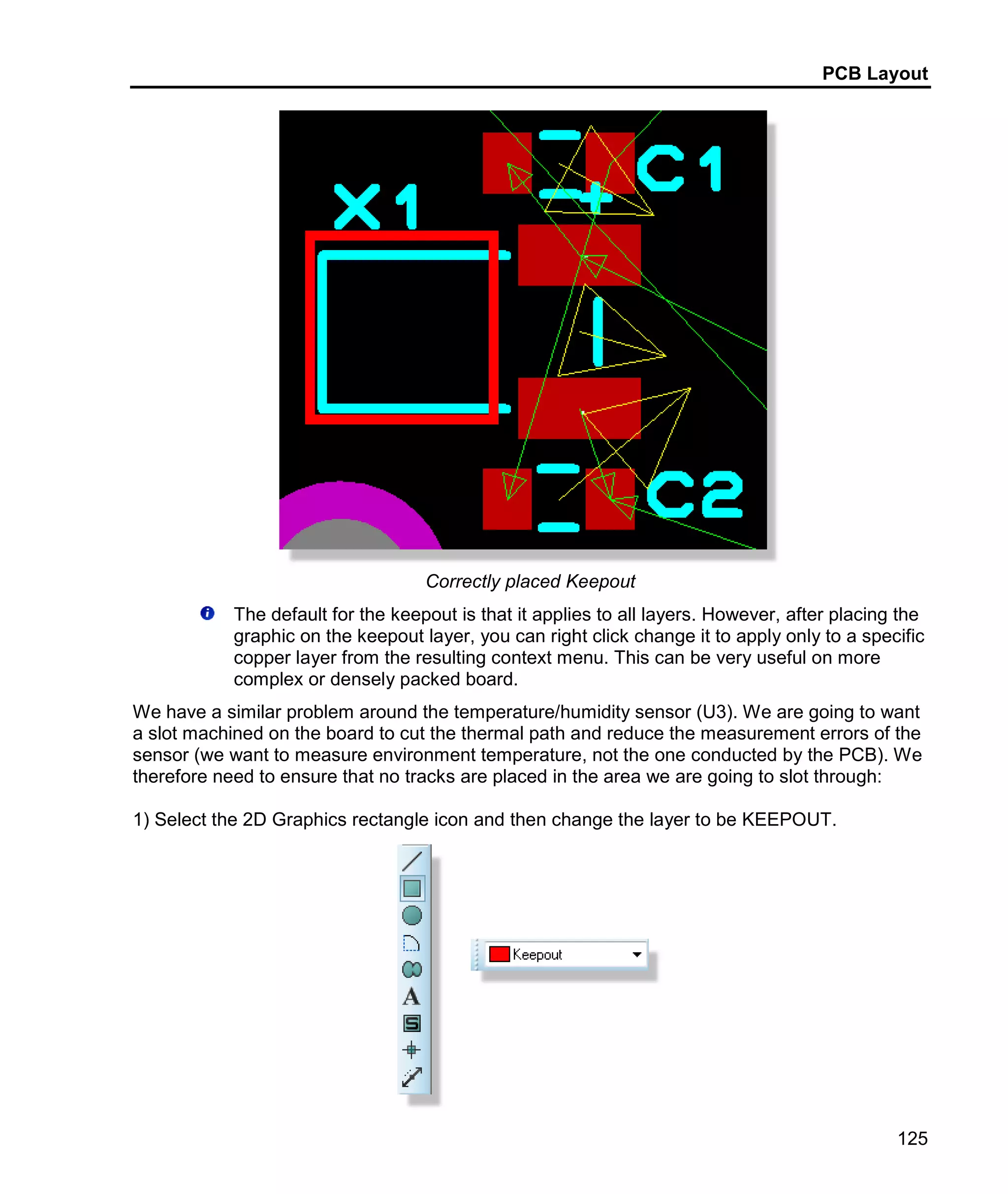 PCB Layout
125
Correctly placed Keepout
The default for the keepout is that it applies to all layers. However, after placing the
graphic on the keepout layer, you can right click change it to apply only to a specific
copper layer from the resulting context menu. This can be very useful on more
complex or densely packed board.
We have a similar problem around the temperature/humidity sensor (U3). We are going to want
a slot machined on the board to cut the thermal path and reduce the measurement errors of the
sensor (we want to measure environment temperature, not the one conducted by the PCB). We
therefore need to ensure that no tracks are placed in the area we are going to slot through:
1) Select the 2D Graphics rectangle icon and then change the layer to be KEEPOUT.
 