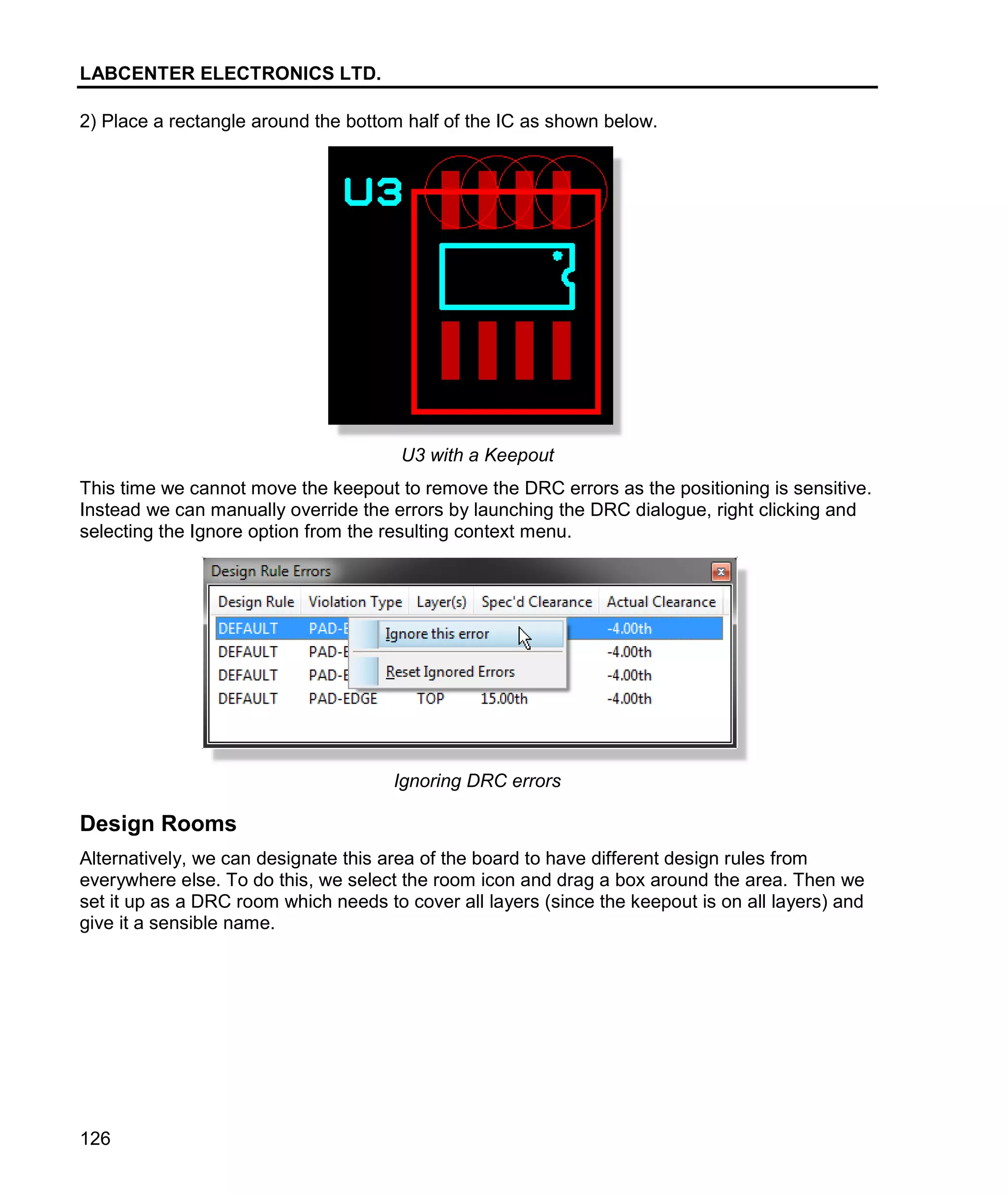 LABCENTER ELECTRONICS LTD.
126
2) Place a rectangle around the bottom half of the IC as shown below.
U3 with a Keepout
This time we cannot move the keepout to remove the DRC errors as the positioning is sensitive.
Instead we can manually override the errors by launching the DRC dialogue, right clicking and
selecting the Ignore option from the resulting context menu.
Ignoring DRC errors
Design Rooms
Alternatively, we can designate this area of the board to have different design rules from
everywhere else. To do this, we select the room icon and drag a box around the area. Then we
set it up as a DRC room which needs to cover all layers (since the keepout is on all layers) and
give it a sensible name.
 
