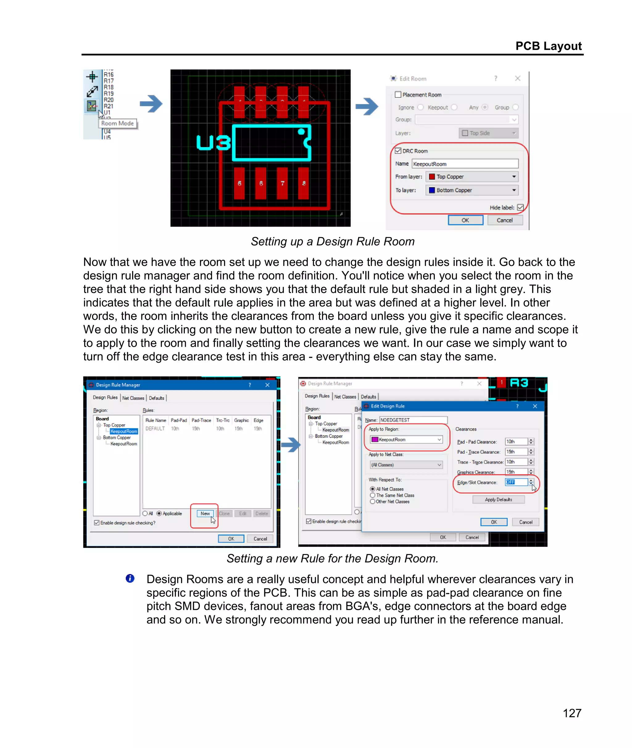 PCB Layout
127
Setting up a Design Rule Room
Now that we have the room set up we need to change the design rules inside it. Go back to the
design rule manager and find the room definition. You'll notice when you select the room in the
tree that the right hand side shows you that the default rule but shaded in a light grey. This
indicates that the default rule applies in the area but was defined at a higher level. In other
words, the room inherits the clearances from the board unless you give it specific clearances.
We do this by clicking on the new button to create a new rule, give the rule a name and scope it
to apply to the room and finally setting the clearances we want. In our case we simply want to
turn off the edge clearance test in this area - everything else can stay the same.
Setting a new Rule for the Design Room.
Design Rooms are a really useful concept and helpful wherever clearances vary in
specific regions of the PCB. This can be as simple as pad-pad clearance on fine
pitch SMD devices, fanout areas from BGA's, edge connectors at the board edge
and so on. We strongly recommend you read up further in the reference manual.
 
