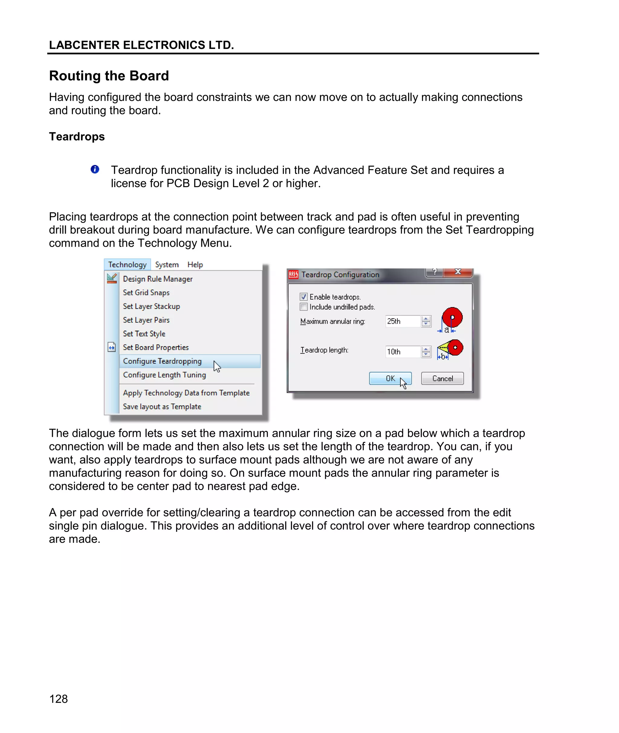 LABCENTER ELECTRONICS LTD.
128
Routing the Board
Having configured the board constraints we can now move on to actually making connections
and routing the board.
Teardrops
Teardrop functionality is included in the Advanced Feature Set and requires a
license for PCB Design Level 2 or higher.
Placing teardrops at the connection point between track and pad is often useful in preventing
drill breakout during board manufacture. We can configure teardrops from the Set Teardropping
command on the Technology Menu.
The dialogue form lets us set the maximum annular ring size on a pad below which a teardrop
connection will be made and then also lets us set the length of the teardrop. You can, if you
want, also apply teardrops to surface mount pads although we are not aware of any
manufacturing reason for doing so. On surface mount pads the annular ring parameter is
considered to be center pad to nearest pad edge.
A per pad override for setting/clearing a teardrop connection can be accessed from the edit
single pin dialogue. This provides an additional level of control over where teardrop connections
are made.
 