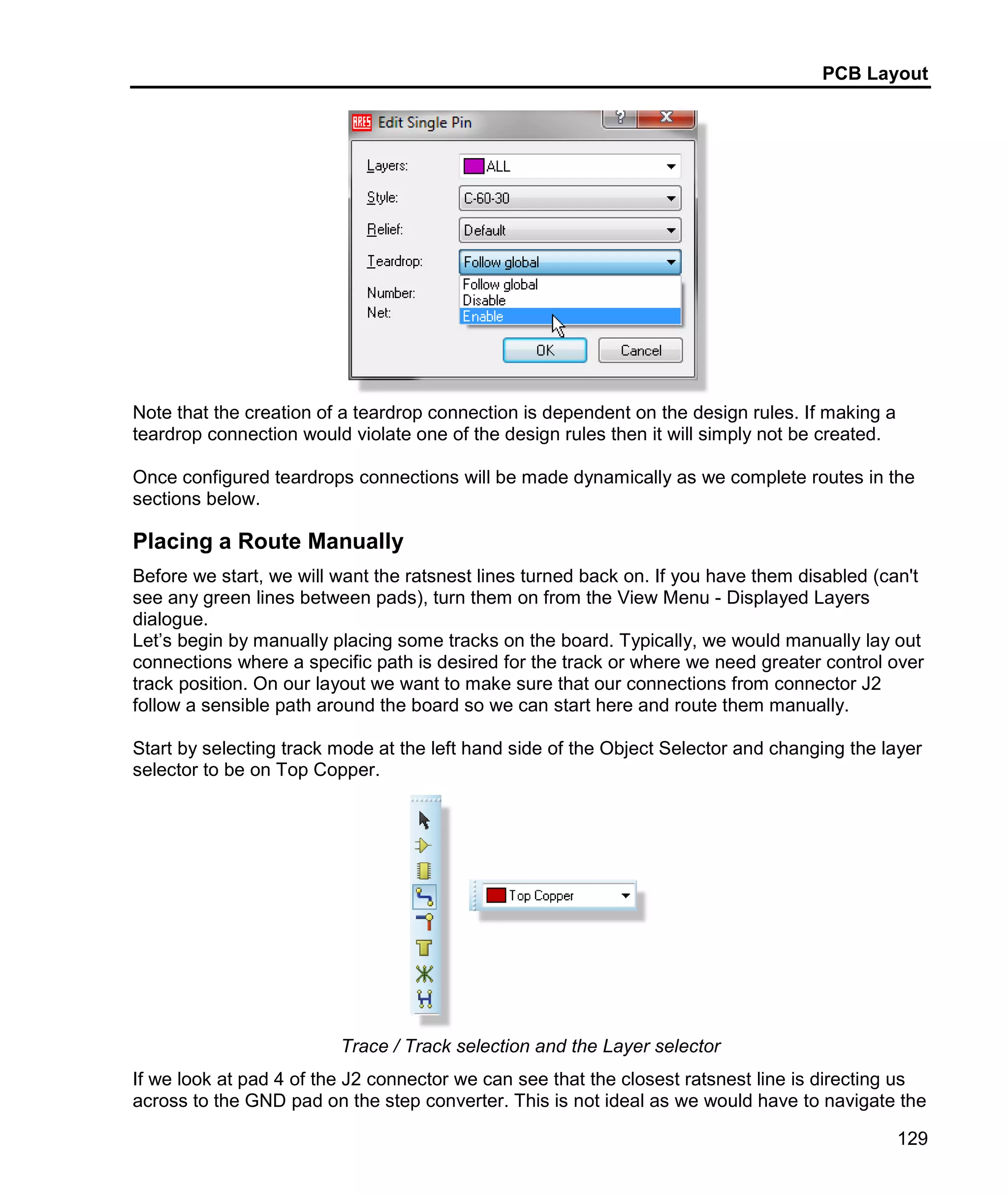PCB Layout
129
Note that the creation of a teardrop connection is dependent on the design rules. If making a
teardrop connection would violate one of the design rules then it will simply not be created.
Once configured teardrops connections will be made dynamically as we complete routes in the
sections below.
Placing a Route Manually
Before we start, we will want the ratsnest lines turned back on. If you have them disabled (can't
see any green lines between pads), turn them on from the View Menu - Displayed Layers
dialogue.
Let’s begin by manually placing some tracks on the board. Typically, we would manually lay out
connections where a specific path is desired for the track or where we need greater control over
track position. On our layout we want to make sure that our connections from connector J2
follow a sensible path around the board so we can start here and route them manually.
Start by selecting track mode at the left hand side of the Object Selector and changing the layer
selector to be on Top Copper.
Trace / Track selection and the Layer selector
If we look at pad 4 of the J2 connector we can see that the closest ratsnest line is directing us
across to the GND pad on the step converter. This is not ideal as we would have to navigate the
 