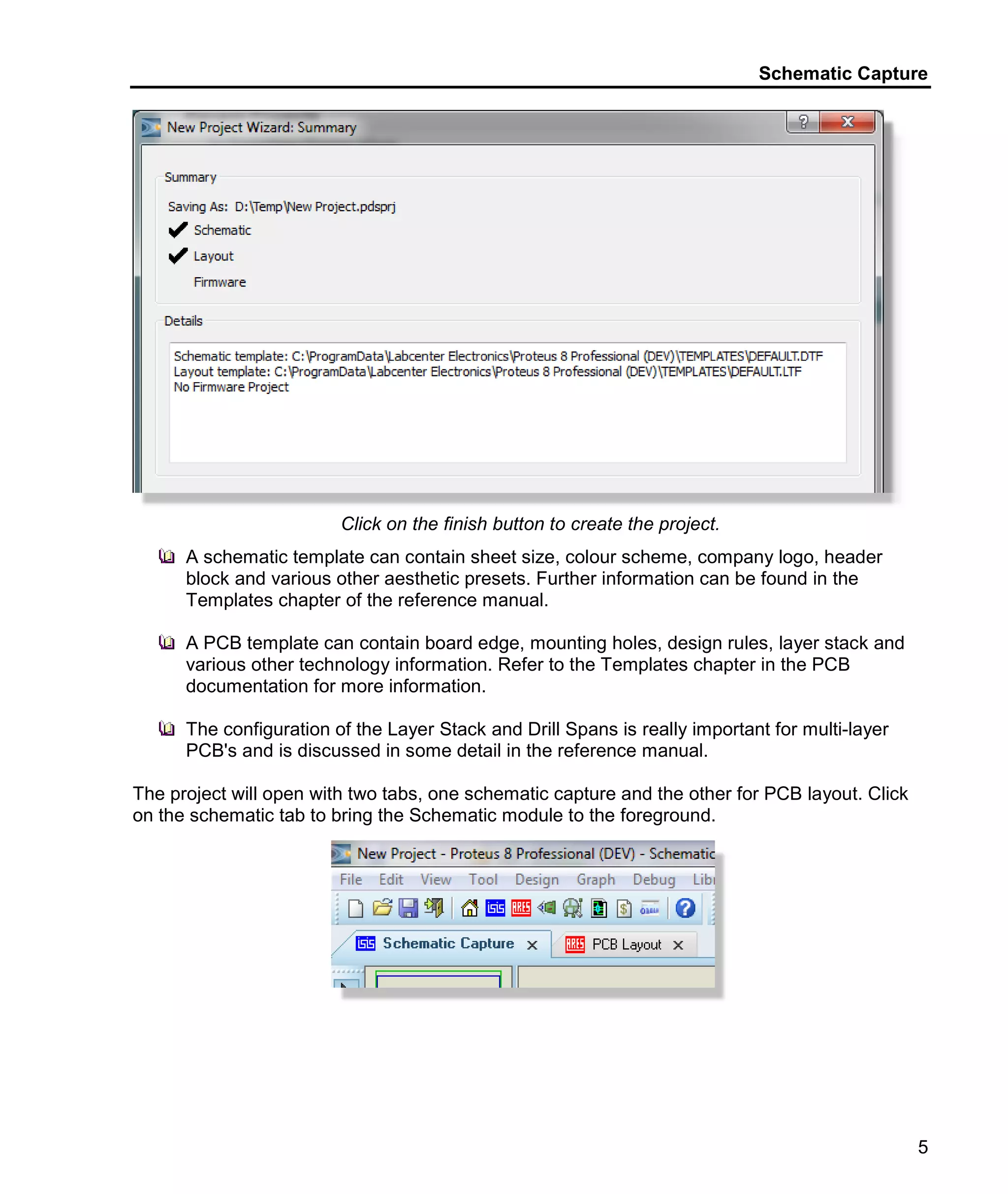 Schematic Capture
5
Click on the finish button to create the project.
A schematic template can contain sheet size, colour scheme, company logo, header
block and various other aesthetic presets. Further information can be found in the
Templates chapter of the reference manual.
A PCB template can contain board edge, mounting holes, design rules, layer stack and
various other technology information. Refer to the Templates chapter in the PCB
documentation for more information.
The configuration of the Layer Stack and Drill Spans is really important for multi-layer
PCB's and is discussed in some detail in the reference manual.
The project will open with two tabs, one schematic capture and the other for PCB layout. Click
on the schematic tab to bring the Schematic module to the foreground.
 