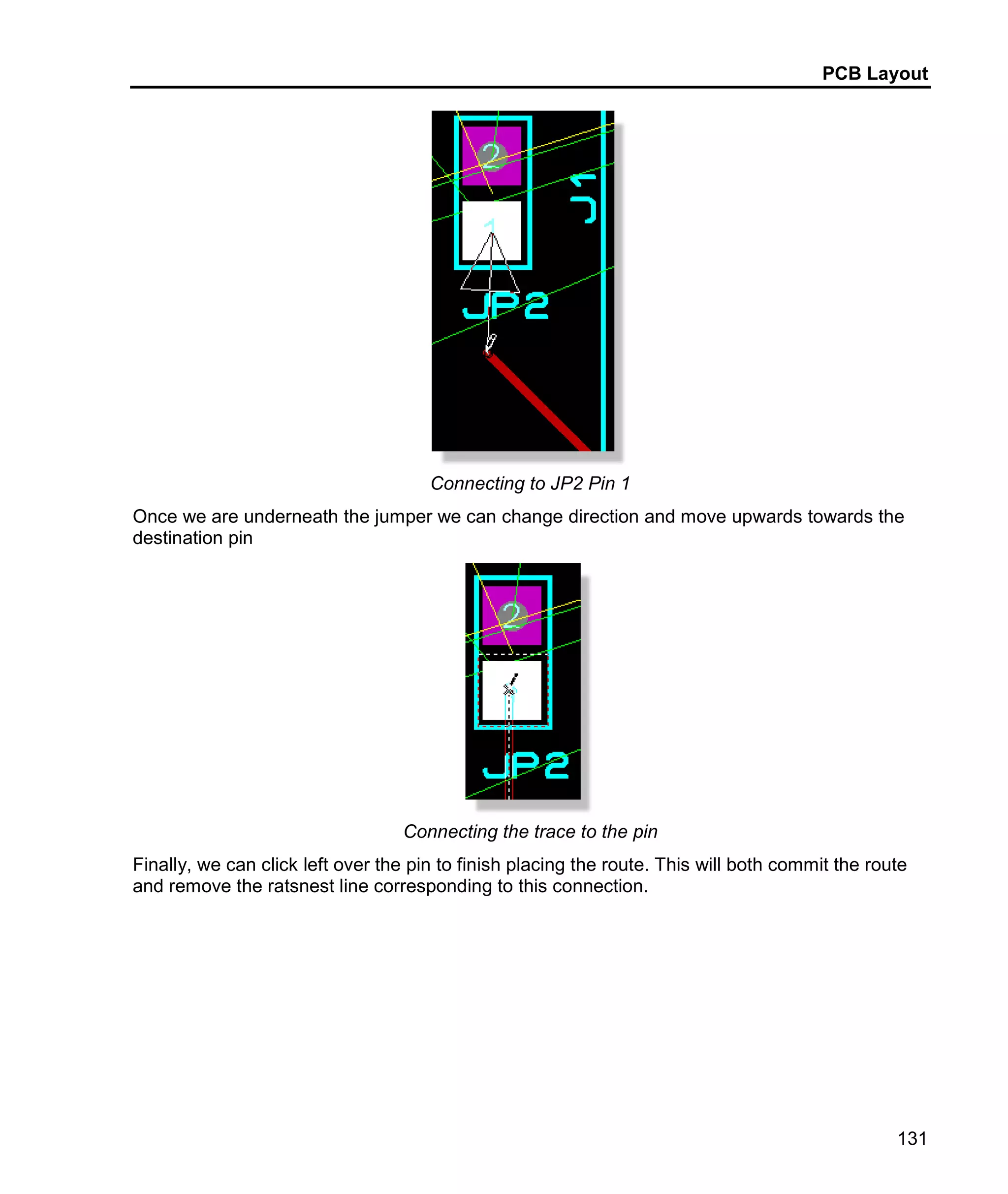 PCB Layout
131
Connecting to JP2 Pin 1
Once we are underneath the jumper we can change direction and move upwards towards the
destination pin
Connecting the trace to the pin
Finally, we can click left over the pin to finish placing the route. This will both commit the route
and remove the ratsnest line corresponding to this connection.
 
