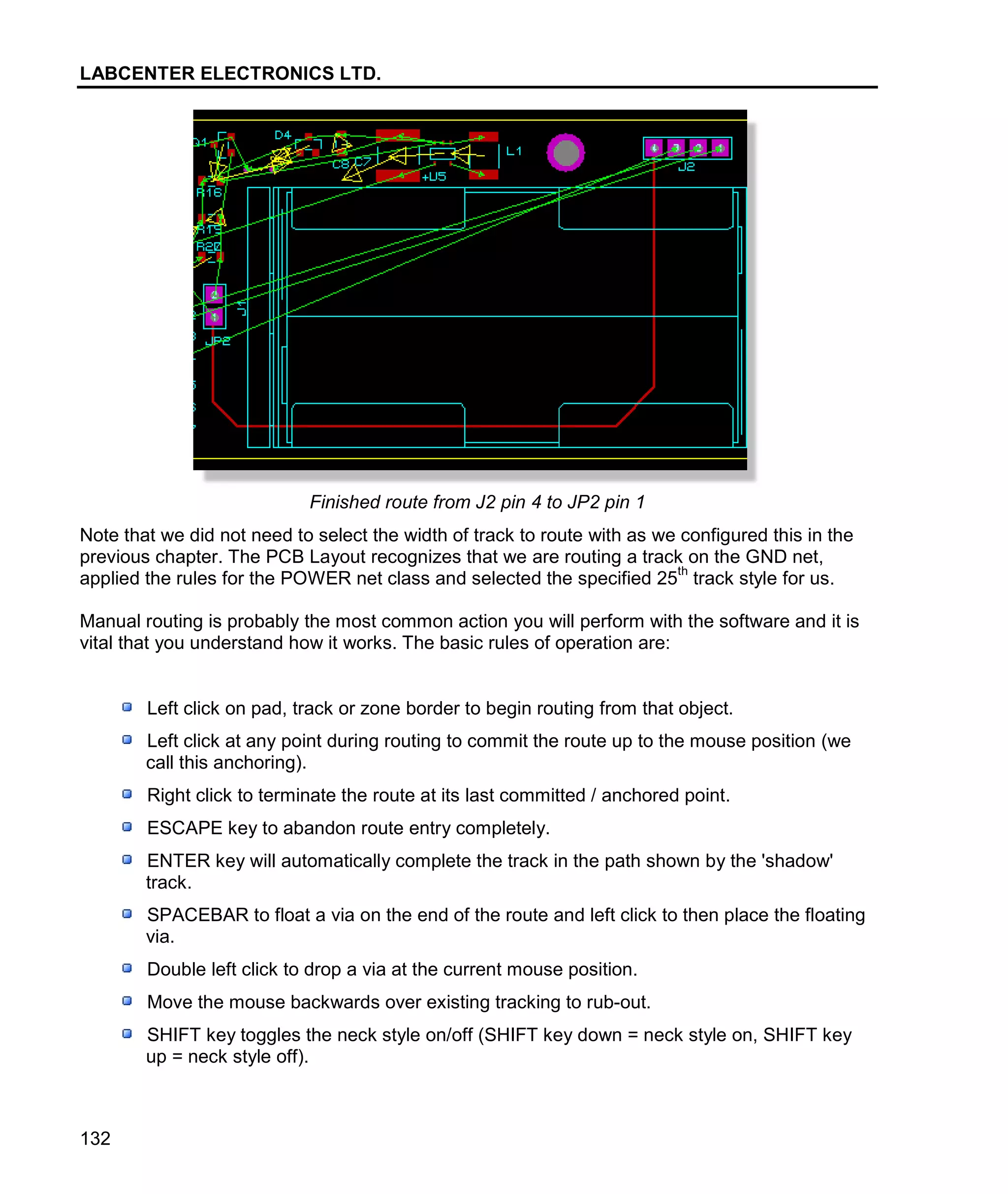LABCENTER ELECTRONICS LTD.
132
Finished route from J2 pin 4 to JP2 pin 1
Note that we did not need to select the width of track to route with as we configured this in the
previous chapter. The PCB Layout recognizes that we are routing a track on the GND net,
applied the rules for the POWER net class and selected the specified 25
th
track style for us.
Manual routing is probably the most common action you will perform with the software and it is
vital that you understand how it works. The basic rules of operation are:
Left click on pad, track or zone border to begin routing from that object.
Left click at any point during routing to commit the route up to the mouse position (we
call this anchoring).
Right click to terminate the route at its last committed / anchored point.
ESCAPE key to abandon route entry completely.
ENTER key will automatically complete the track in the path shown by the 'shadow'
track.
SPACEBAR to float a via on the end of the route and left click to then place the floating
via.
Double left click to drop a via at the current mouse position.
Move the mouse backwards over existing tracking to rub-out.
SHIFT key toggles the neck style on/off (SHIFT key down = neck style on, SHIFT key
up = neck style off).
 