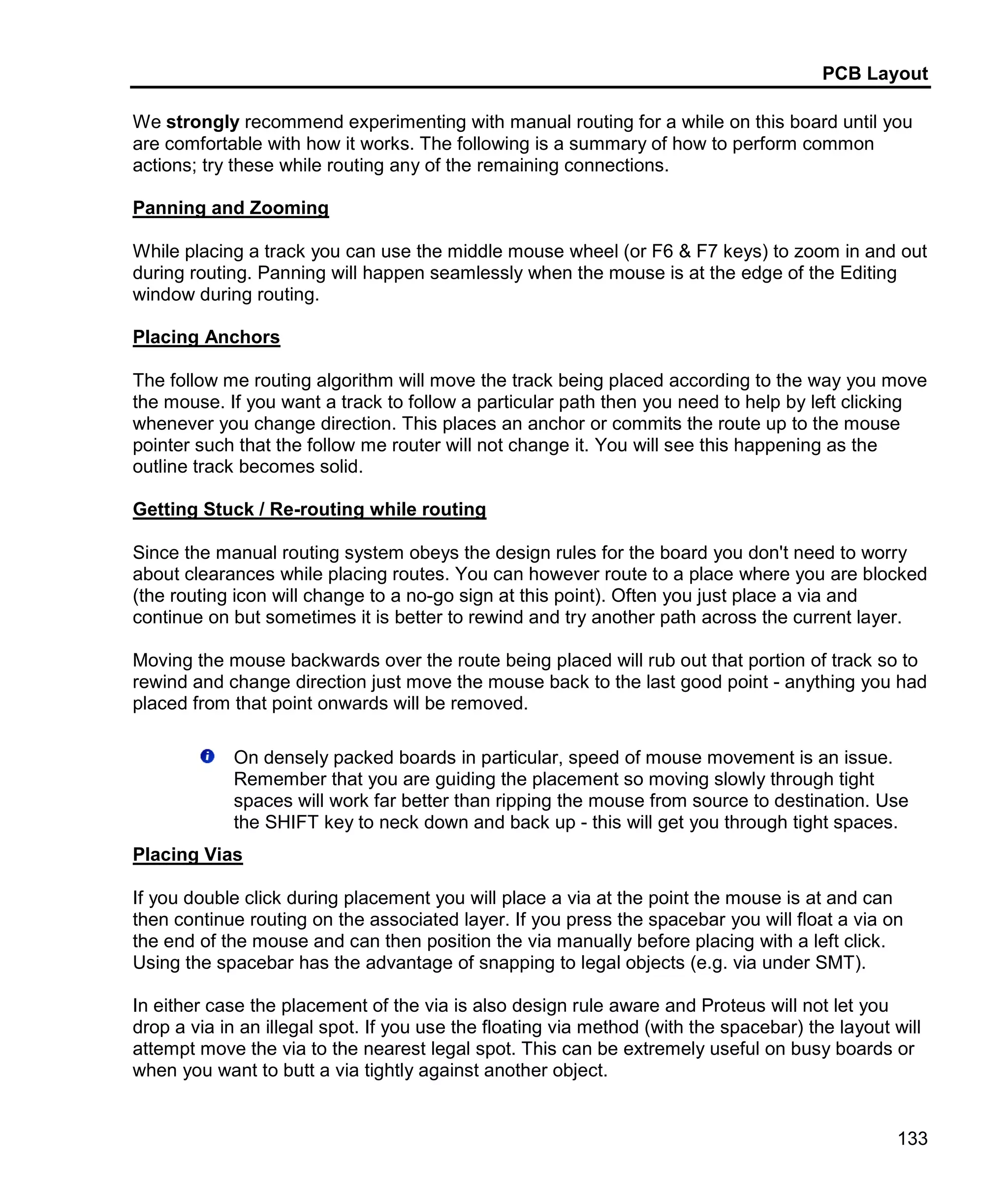 PCB Layout
133
We strongly recommend experimenting with manual routing for a while on this board until you
are comfortable with how it works. The following is a summary of how to perform common
actions; try these while routing any of the remaining connections.
Panning and Zooming
While placing a track you can use the middle mouse wheel (or F6 & F7 keys) to zoom in and out
during routing. Panning will happen seamlessly when the mouse is at the edge of the Editing
window during routing.
Placing Anchors
The follow me routing algorithm will move the track being placed according to the way you move
the mouse. If you want a track to follow a particular path then you need to help by left clicking
whenever you change direction. This places an anchor or commits the route up to the mouse
pointer such that the follow me router will not change it. You will see this happening as the
outline track becomes solid.
Getting Stuck / Re-routing while routing
Since the manual routing system obeys the design rules for the board you don't need to worry
about clearances while placing routes. You can however route to a place where you are blocked
(the routing icon will change to a no-go sign at this point). Often you just place a via and
continue on but sometimes it is better to rewind and try another path across the current layer.
Moving the mouse backwards over the route being placed will rub out that portion of track so to
rewind and change direction just move the mouse back to the last good point - anything you had
placed from that point onwards will be removed.
On densely packed boards in particular, speed of mouse movement is an issue.
Remember that you are guiding the placement so moving slowly through tight
spaces will work far better than ripping the mouse from source to destination. Use
the SHIFT key to neck down and back up - this will get you through tight spaces.
Placing Vias
If you double click during placement you will place a via at the point the mouse is at and can
then continue routing on the associated layer. If you press the spacebar you will float a via on
the end of the mouse and can then position the via manually before placing with a left click.
Using the spacebar has the advantage of snapping to legal objects (e.g. via under SMT).
In either case the placement of the via is also design rule aware and Proteus will not let you
drop a via in an illegal spot. If you use the floating via method (with the spacebar) the layout will
attempt move the via to the nearest legal spot. This can be extremely useful on busy boards or
when you want to butt a via tightly against another object.
 