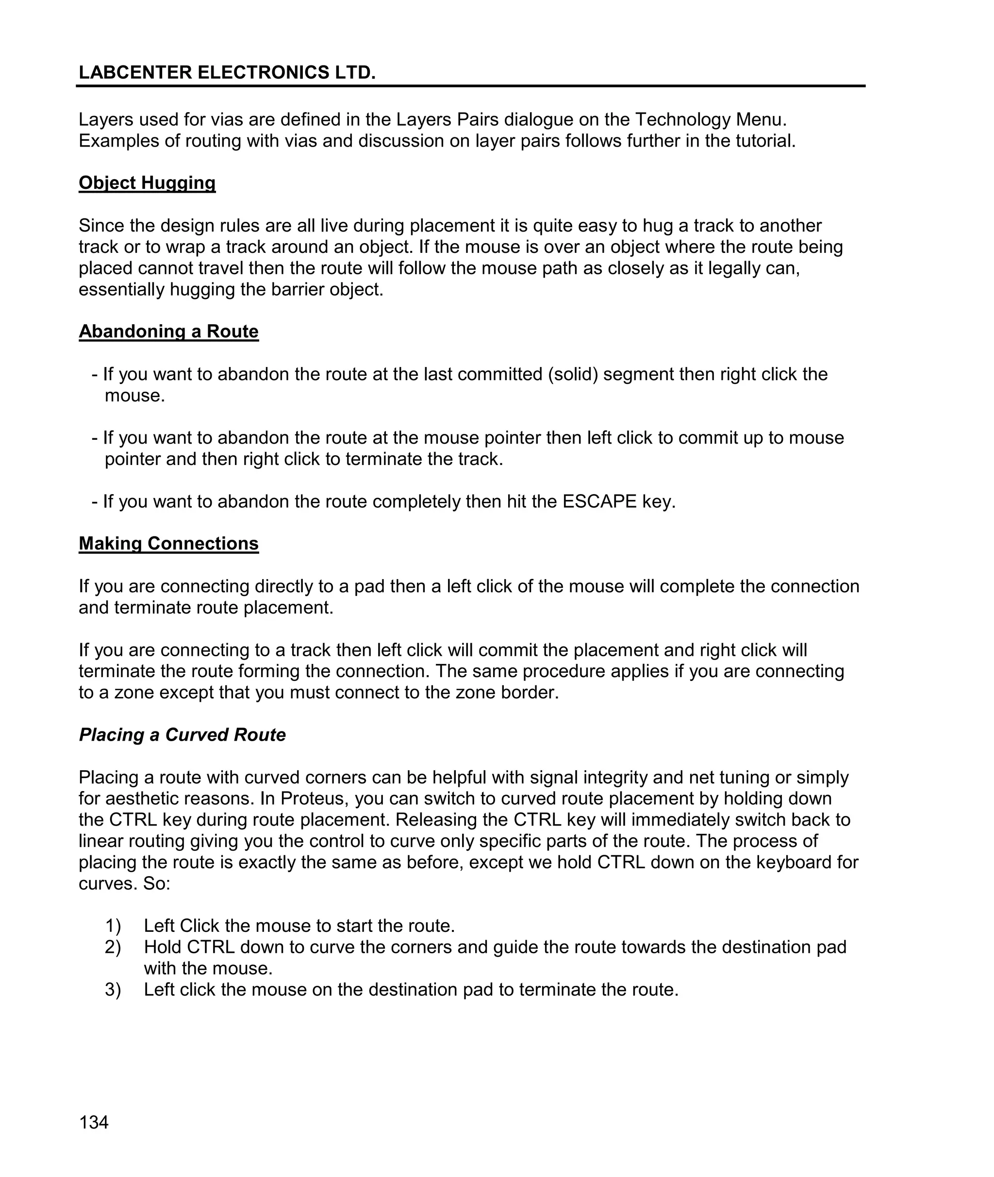 LABCENTER ELECTRONICS LTD.
134
Layers used for vias are defined in the Layers Pairs dialogue on the Technology Menu.
Examples of routing with vias and discussion on layer pairs follows further in the tutorial.
Object Hugging
Since the design rules are all live during placement it is quite easy to hug a track to another
track or to wrap a track around an object. If the mouse is over an object where the route being
placed cannot travel then the route will follow the mouse path as closely as it legally can,
essentially hugging the barrier object.
Abandoning a Route
- If you want to abandon the route at the last committed (solid) segment then right click the
mouse.
- If you want to abandon the route at the mouse pointer then left click to commit up to mouse
pointer and then right click to terminate the track.
- If you want to abandon the route completely then hit the ESCAPE key.
Making Connections
If you are connecting directly to a pad then a left click of the mouse will complete the connection
and terminate route placement.
If you are connecting to a track then left click will commit the placement and right click will
terminate the route forming the connection. The same procedure applies if you are connecting
to a zone except that you must connect to the zone border.
Placing a Curved Route
Placing a route with curved corners can be helpful with signal integrity and net tuning or simply
for aesthetic reasons. In Proteus, you can switch to curved route placement by holding down
the CTRL key during route placement. Releasing the CTRL key will immediately switch back to
linear routing giving you the control to curve only specific parts of the route. The process of
placing the route is exactly the same as before, except we hold CTRL down on the keyboard for
curves. So:
1) Left Click the mouse to start the route.
2) Hold CTRL down to curve the corners and guide the route towards the destination pad
with the mouse.
3) Left click the mouse on the destination pad to terminate the route.
 