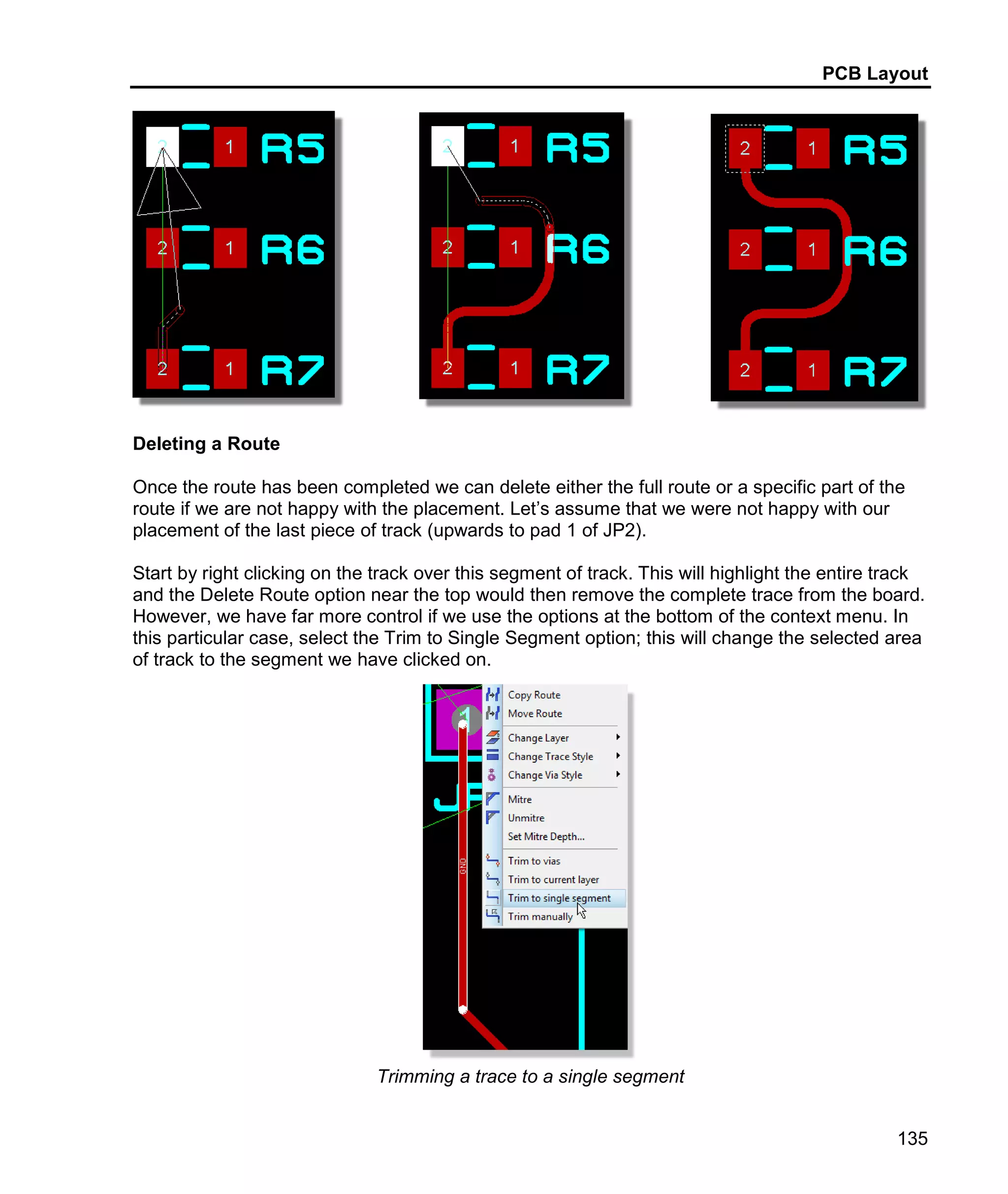 PCB Layout
135
Deleting a Route
Once the route has been completed we can delete either the full route or a specific part of the
route if we are not happy with the placement. Let’s assume that we were not happy with our
placement of the last piece of track (upwards to pad 1 of JP2).
Start by right clicking on the track over this segment of track. This will highlight the entire track
and the Delete Route option near the top would then remove the complete trace from the board.
However, we have far more control if we use the options at the bottom of the context menu. In
this particular case, select the Trim to Single Segment option; this will change the selected area
of track to the segment we have clicked on.
Trimming a trace to a single segment
 