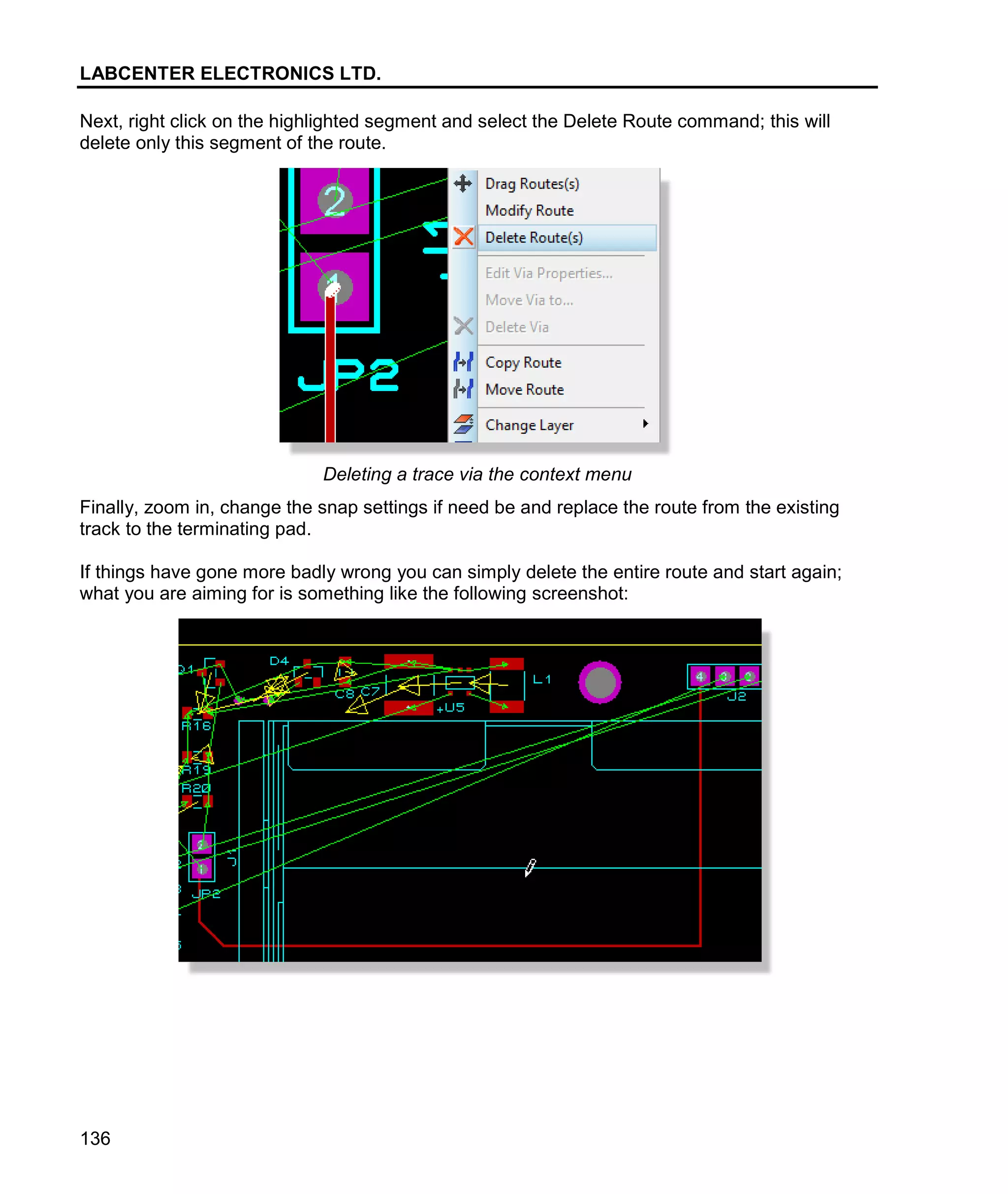 LABCENTER ELECTRONICS LTD.
136
Next, right click on the highlighted segment and select the Delete Route command; this will
delete only this segment of the route.
Deleting a trace via the context menu
Finally, zoom in, change the snap settings if need be and replace the route from the existing
track to the terminating pad.
If things have gone more badly wrong you can simply delete the entire route and start again;
what you are aiming for is something like the following screenshot:
 