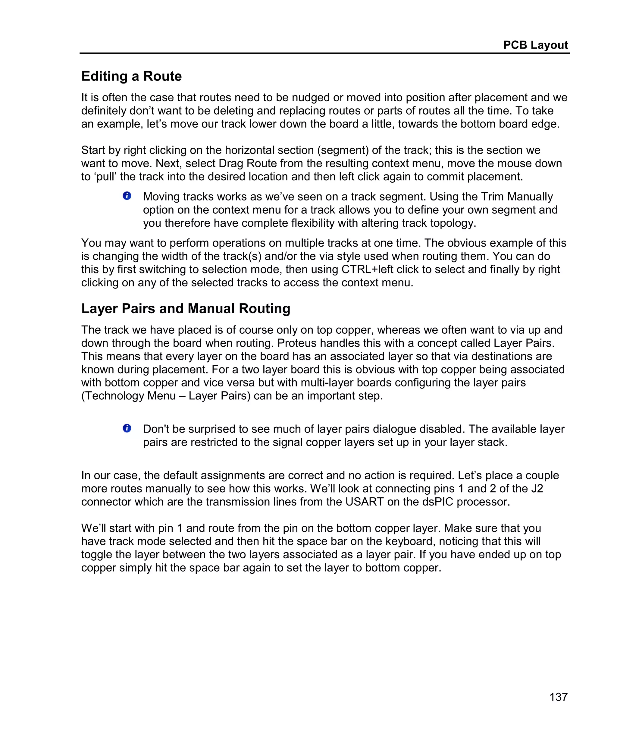 PCB Layout
137
Editing a Route
It is often the case that routes need to be nudged or moved into position after placement and we
definitely don’t want to be deleting and replacing routes or parts of routes all the time. To take
an example, let’s move our track lower down the board a little, towards the bottom board edge.
Start by right clicking on the horizontal section (segment) of the track; this is the section we
want to move. Next, select Drag Route from the resulting context menu, move the mouse down
to ‘pull’ the track into the desired location and then left click again to commit placement.
Moving tracks works as we’ve seen on a track segment. Using the Trim Manually
option on the context menu for a track allows you to define your own segment and
you therefore have complete flexibility with altering track topology.
You may want to perform operations on multiple tracks at one time. The obvious example of this
is changing the width of the track(s) and/or the via style used when routing them. You can do
this by first switching to selection mode, then using CTRL+left click to select and finally by right
clicking on any of the selected tracks to access the context menu.
Layer Pairs and Manual Routing
The track we have placed is of course only on top copper, whereas we often want to via up and
down through the board when routing. Proteus handles this with a concept called Layer Pairs.
This means that every layer on the board has an associated layer so that via destinations are
known during placement. For a two layer board this is obvious with top copper being associated
with bottom copper and vice versa but with multi-layer boards configuring the layer pairs
(Technology Menu – Layer Pairs) can be an important step.
Don't be surprised to see much of layer pairs dialogue disabled. The available layer
pairs are restricted to the signal copper layers set up in your layer stack.
In our case, the default assignments are correct and no action is required. Let’s place a couple
more routes manually to see how this works. We’ll look at connecting pins 1 and 2 of the J2
connector which are the transmission lines from the USART on the dsPIC processor.
We’ll start with pin 1 and route from the pin on the bottom copper layer. Make sure that you
have track mode selected and then hit the space bar on the keyboard, noticing that this will
toggle the layer between the two layers associated as a layer pair. If you have ended up on top
copper simply hit the space bar again to set the layer to bottom copper.
 