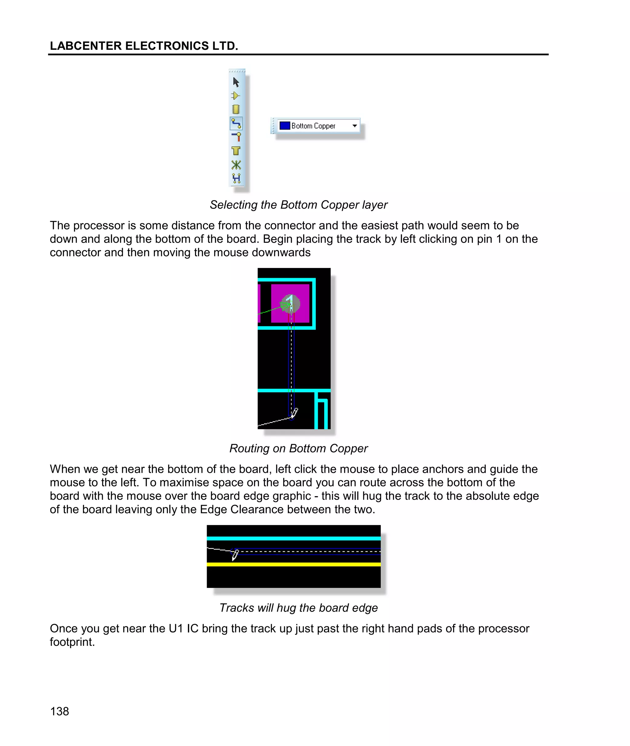 LABCENTER ELECTRONICS LTD.
138
Selecting the Bottom Copper layer
The processor is some distance from the connector and the easiest path would seem to be
down and along the bottom of the board. Begin placing the track by left clicking on pin 1 on the
connector and then moving the mouse downwards
Routing on Bottom Copper
When we get near the bottom of the board, left click the mouse to place anchors and guide the
mouse to the left. To maximise space on the board you can route across the bottom of the
board with the mouse over the board edge graphic - this will hug the track to the absolute edge
of the board leaving only the Edge Clearance between the two.
Tracks will hug the board edge
Once you get near the U1 IC bring the track up just past the right hand pads of the processor
footprint.
 