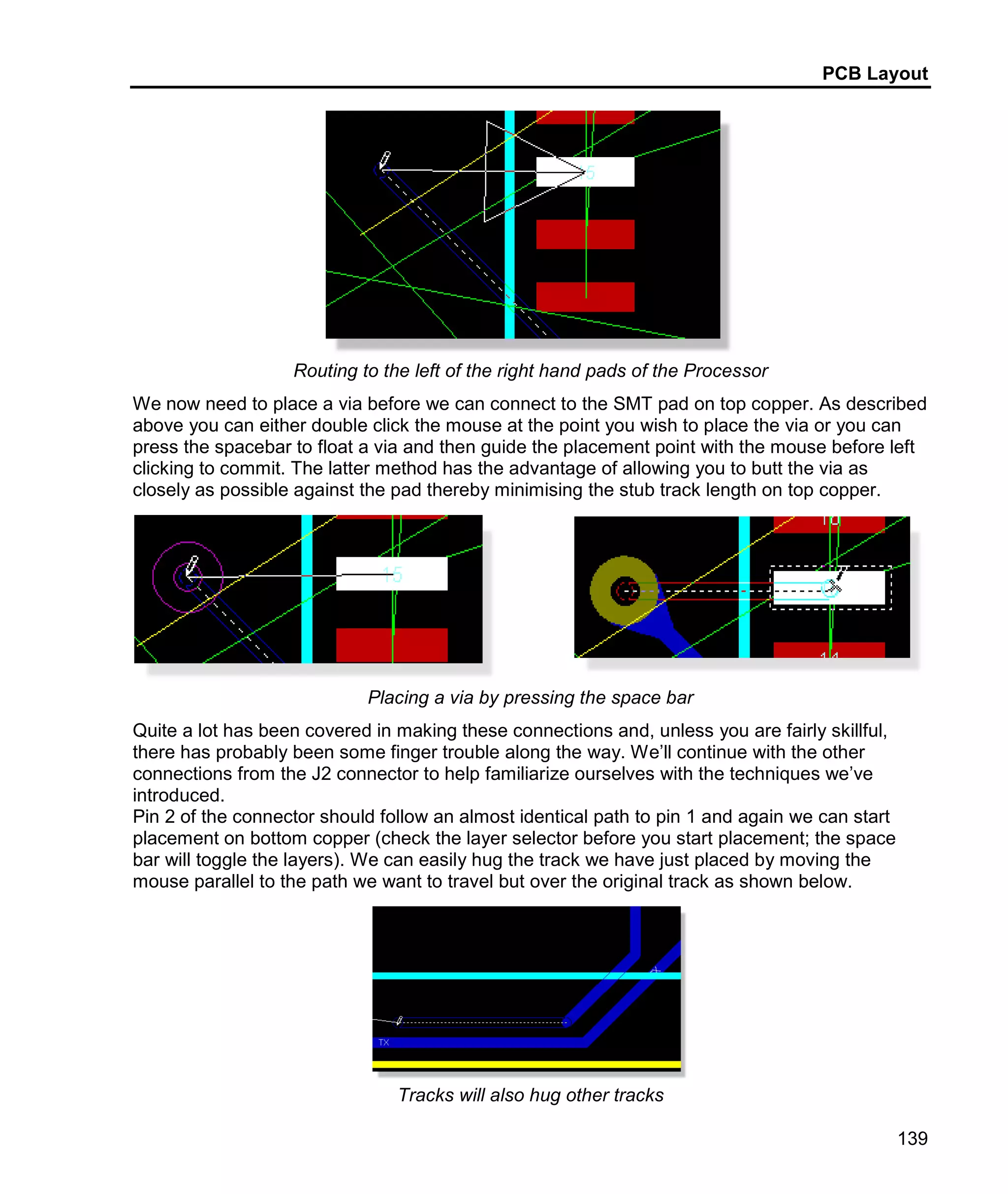 PCB Layout
139
Routing to the left of the right hand pads of the Processor
We now need to place a via before we can connect to the SMT pad on top copper. As described
above you can either double click the mouse at the point you wish to place the via or you can
press the spacebar to float a via and then guide the placement point with the mouse before left
clicking to commit. The latter method has the advantage of allowing you to butt the via as
closely as possible against the pad thereby minimising the stub track length on top copper.
Placing a via by pressing the space bar
Quite a lot has been covered in making these connections and, unless you are fairly skillful,
there has probably been some finger trouble along the way. We’ll continue with the other
connections from the J2 connector to help familiarize ourselves with the techniques we’ve
introduced.
Pin 2 of the connector should follow an almost identical path to pin 1 and again we can start
placement on bottom copper (check the layer selector before you start placement; the space
bar will toggle the layers). We can easily hug the track we have just placed by moving the
mouse parallel to the path we want to travel but over the original track as shown below.
Tracks will also hug other tracks
 