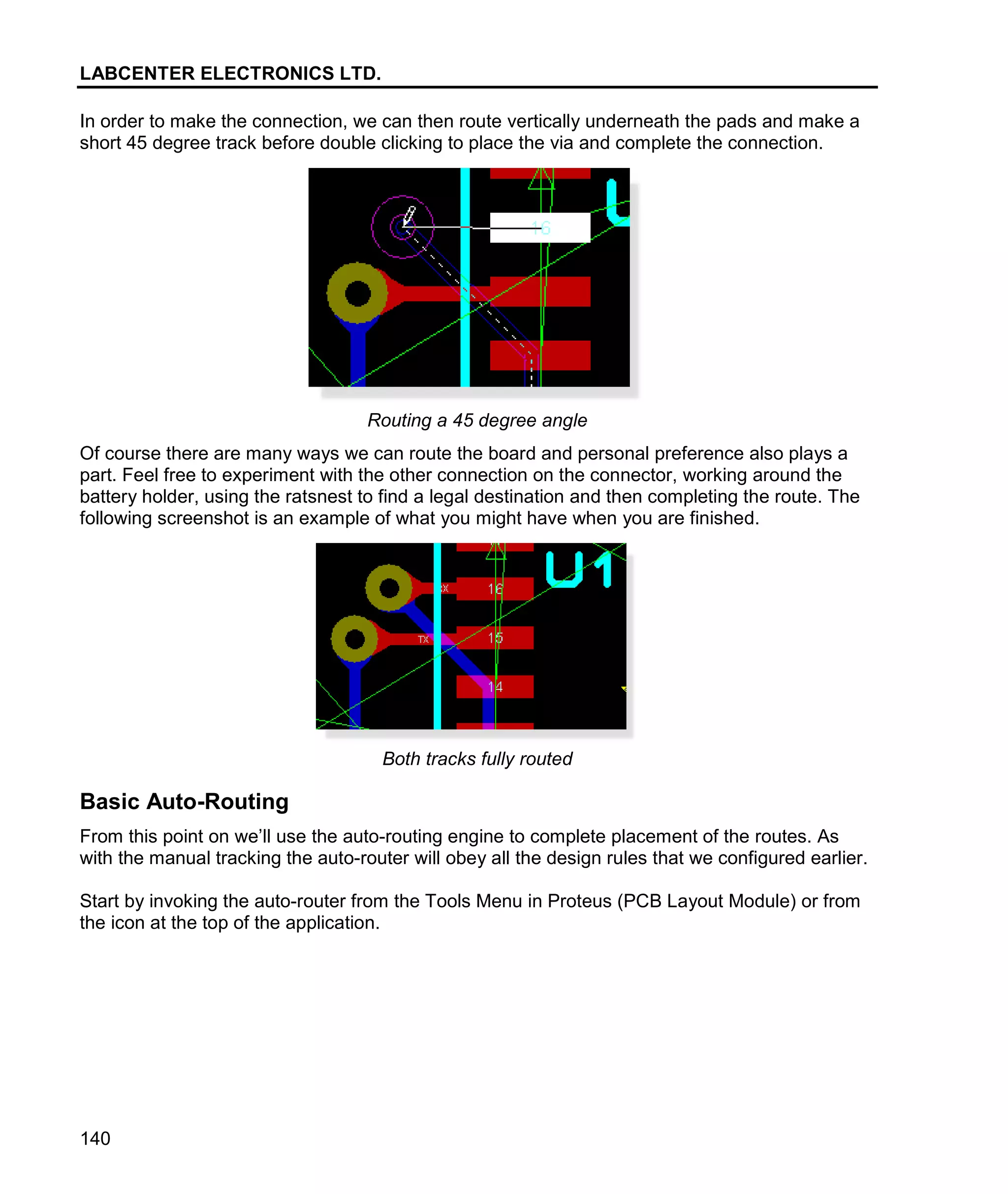 LABCENTER ELECTRONICS LTD.
140
In order to make the connection, we can then route vertically underneath the pads and make a
short 45 degree track before double clicking to place the via and complete the connection.
Routing a 45 degree angle
Of course there are many ways we can route the board and personal preference also plays a
part. Feel free to experiment with the other connection on the connector, working around the
battery holder, using the ratsnest to find a legal destination and then completing the route. The
following screenshot is an example of what you might have when you are finished.
Both tracks fully routed
Basic Auto-Routing
From this point on we’ll use the auto-routing engine to complete placement of the routes. As
with the manual tracking the auto-router will obey all the design rules that we configured earlier.
Start by invoking the auto-router from the Tools Menu in Proteus (PCB Layout Module) or from
the icon at the top of the application.
 