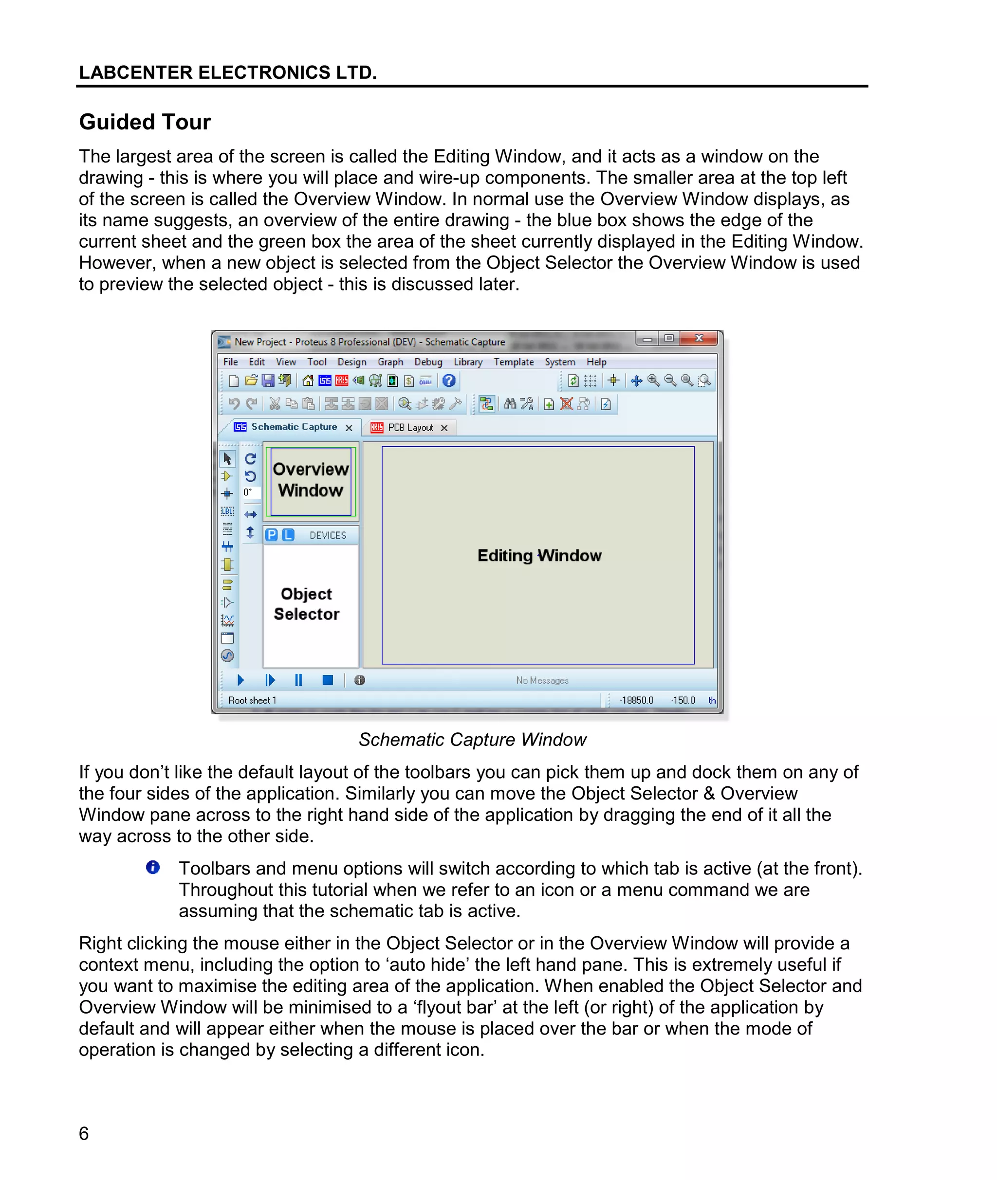 LABCENTER ELECTRONICS LTD.
6
Guided Tour
The largest area of the screen is called the Editing Window, and it acts as a window on the
drawing - this is where you will place and wire-up components. The smaller area at the top left
of the screen is called the Overview Window. In normal use the Overview Window displays, as
its name suggests, an overview of the entire drawing - the blue box shows the edge of the
current sheet and the green box the area of the sheet currently displayed in the Editing Window.
However, when a new object is selected from the Object Selector the Overview Window is used
to preview the selected object - this is discussed later.
Schematic Capture Window
If you don’t like the default layout of the toolbars you can pick them up and dock them on any of
the four sides of the application. Similarly you can move the Object Selector & Overview
Window pane across to the right hand side of the application by dragging the end of it all the
way across to the other side.
Toolbars and menu options will switch according to which tab is active (at the front).
Throughout this tutorial when we refer to an icon or a menu command we are
assuming that the schematic tab is active.
Right clicking the mouse either in the Object Selector or in the Overview Window will provide a
context menu, including the option to ‘auto hide’ the left hand pane. This is extremely useful if
you want to maximise the editing area of the application. When enabled the Object Selector and
Overview Window will be minimised to a ‘flyout bar’ at the left (or right) of the application by
default and will appear either when the mouse is placed over the bar or when the mode of
operation is changed by selecting a different icon.
 