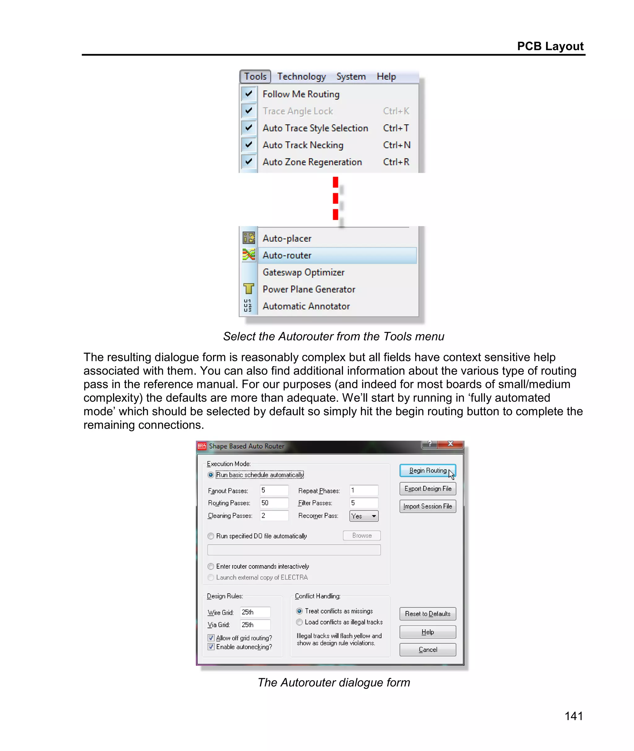 PCB Layout
141
Select the Autorouter from the Tools menu
The resulting dialogue form is reasonably complex but all fields have context sensitive help
associated with them. You can also find additional information about the various type of routing
pass in the reference manual. For our purposes (and indeed for most boards of small/medium
complexity) the defaults are more than adequate. We’ll start by running in ‘fully automated
mode’ which should be selected by default so simply hit the begin routing button to complete the
remaining connections.
The Autorouter dialogue form
 