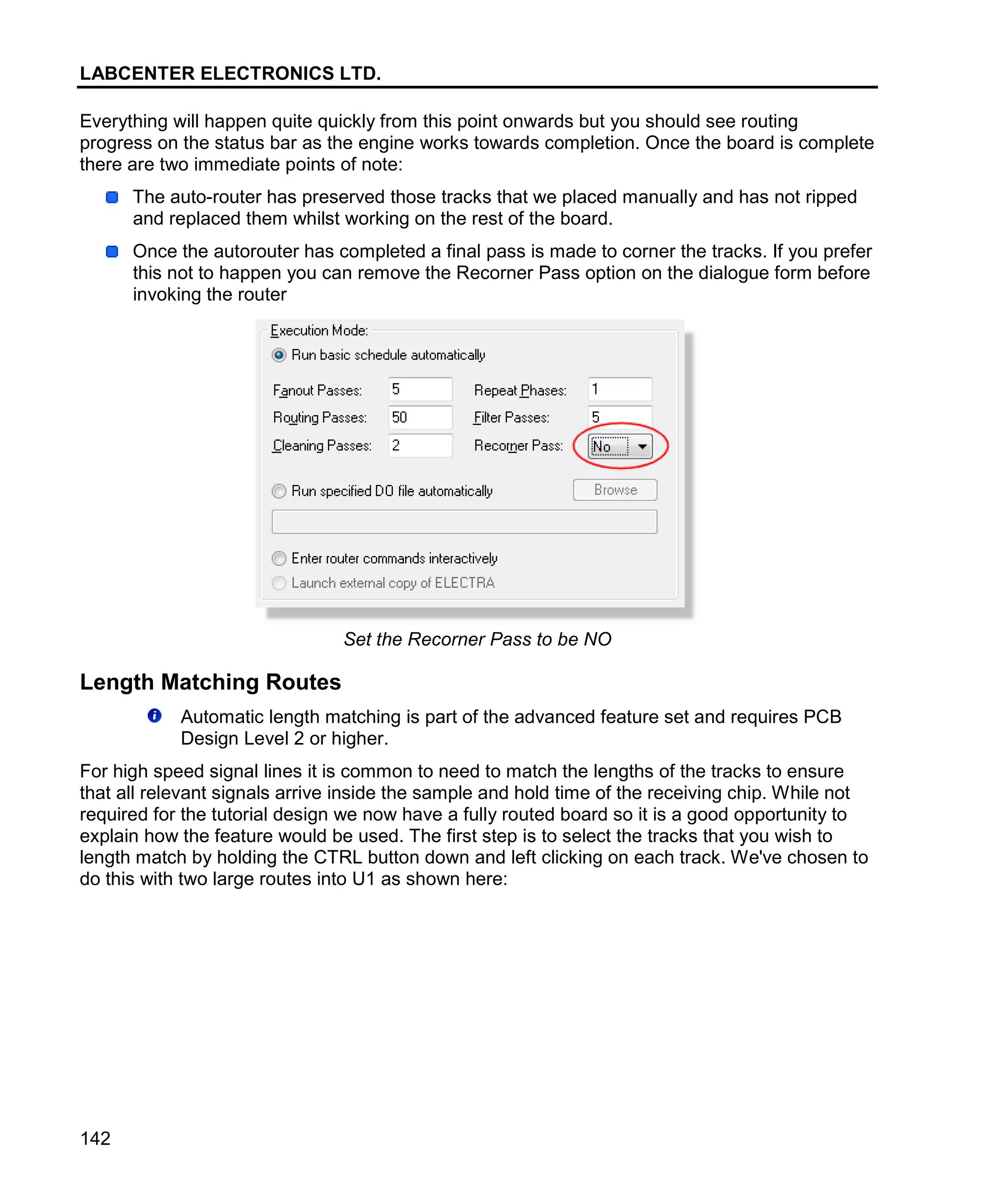 LABCENTER ELECTRONICS LTD.
142
Everything will happen quite quickly from this point onwards but you should see routing
progress on the status bar as the engine works towards completion. Once the board is complete
there are two immediate points of note:
The auto-router has preserved those tracks that we placed manually and has not ripped
and replaced them whilst working on the rest of the board.
Once the autorouter has completed a final pass is made to corner the tracks. If you prefer
this not to happen you can remove the Recorner Pass option on the dialogue form before
invoking the router
Set the Recorner Pass to be NO
Length Matching Routes
Automatic length matching is part of the advanced feature set and requires PCB
Design Level 2 or higher.
For high speed signal lines it is common to need to match the lengths of the tracks to ensure
that all relevant signals arrive inside the sample and hold time of the receiving chip. While not
required for the tutorial design we now have a fully routed board so it is a good opportunity to
explain how the feature would be used. The first step is to select the tracks that you wish to
length match by holding the CTRL button down and left clicking on each track. We've chosen to
do this with two large routes into U1 as shown here:
 