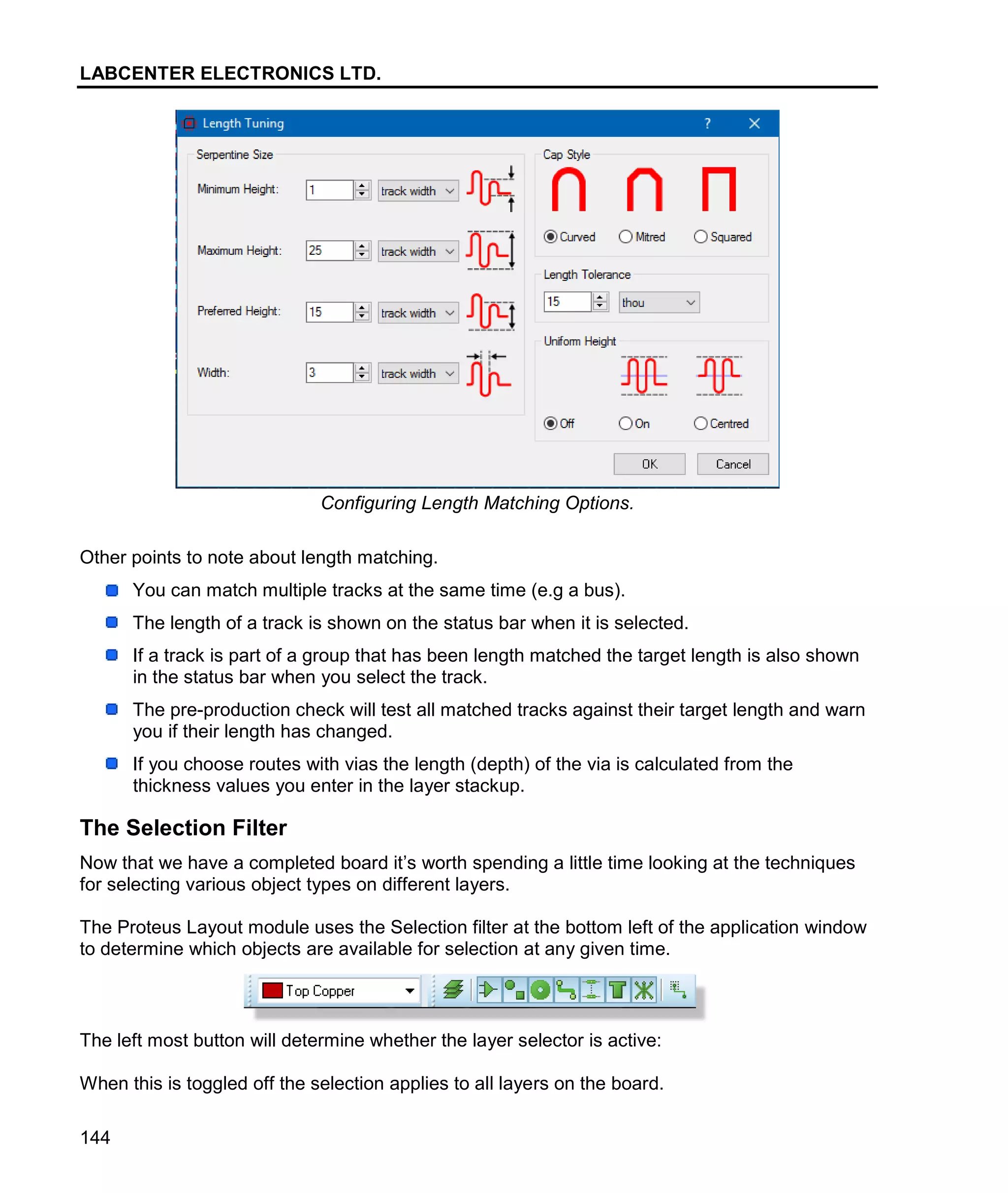 LABCENTER ELECTRONICS LTD.
144
Configuring Length Matching Options.
Other points to note about length matching.
You can match multiple tracks at the same time (e.g a bus).
The length of a track is shown on the status bar when it is selected.
If a track is part of a group that has been length matched the target length is also shown
in the status bar when you select the track.
The pre-production check will test all matched tracks against their target length and warn
you if their length has changed.
If you choose routes with vias the length (depth) of the via is calculated from the
thickness values you enter in the layer stackup.
The Selection Filter
Now that we have a completed board it’s worth spending a little time looking at the techniques
for selecting various object types on different layers.
The Proteus Layout module uses the Selection filter at the bottom left of the application window
to determine which objects are available for selection at any given time.
The left most button will determine whether the layer selector is active:
When this is toggled off the selection applies to all layers on the board.
 