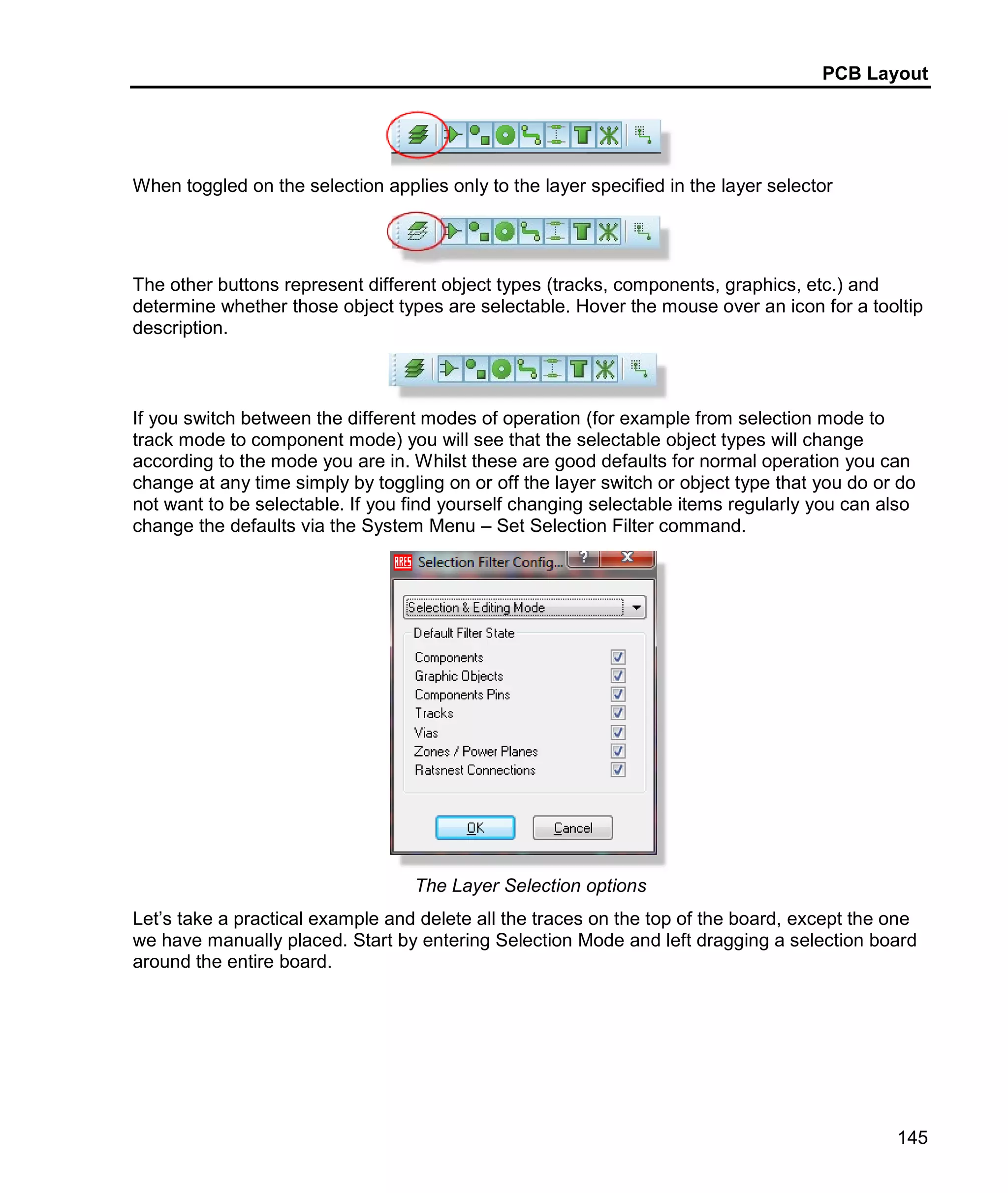 PCB Layout
145
When toggled on the selection applies only to the layer specified in the layer selector
The other buttons represent different object types (tracks, components, graphics, etc.) and
determine whether those object types are selectable. Hover the mouse over an icon for a tooltip
description.
If you switch between the different modes of operation (for example from selection mode to
track mode to component mode) you will see that the selectable object types will change
according to the mode you are in. Whilst these are good defaults for normal operation you can
change at any time simply by toggling on or off the layer switch or object type that you do or do
not want to be selectable. If you find yourself changing selectable items regularly you can also
change the defaults via the System Menu – Set Selection Filter command.
The Layer Selection options
Let’s take a practical example and delete all the traces on the top of the board, except the one
we have manually placed. Start by entering Selection Mode and left dragging a selection board
around the entire board.
 