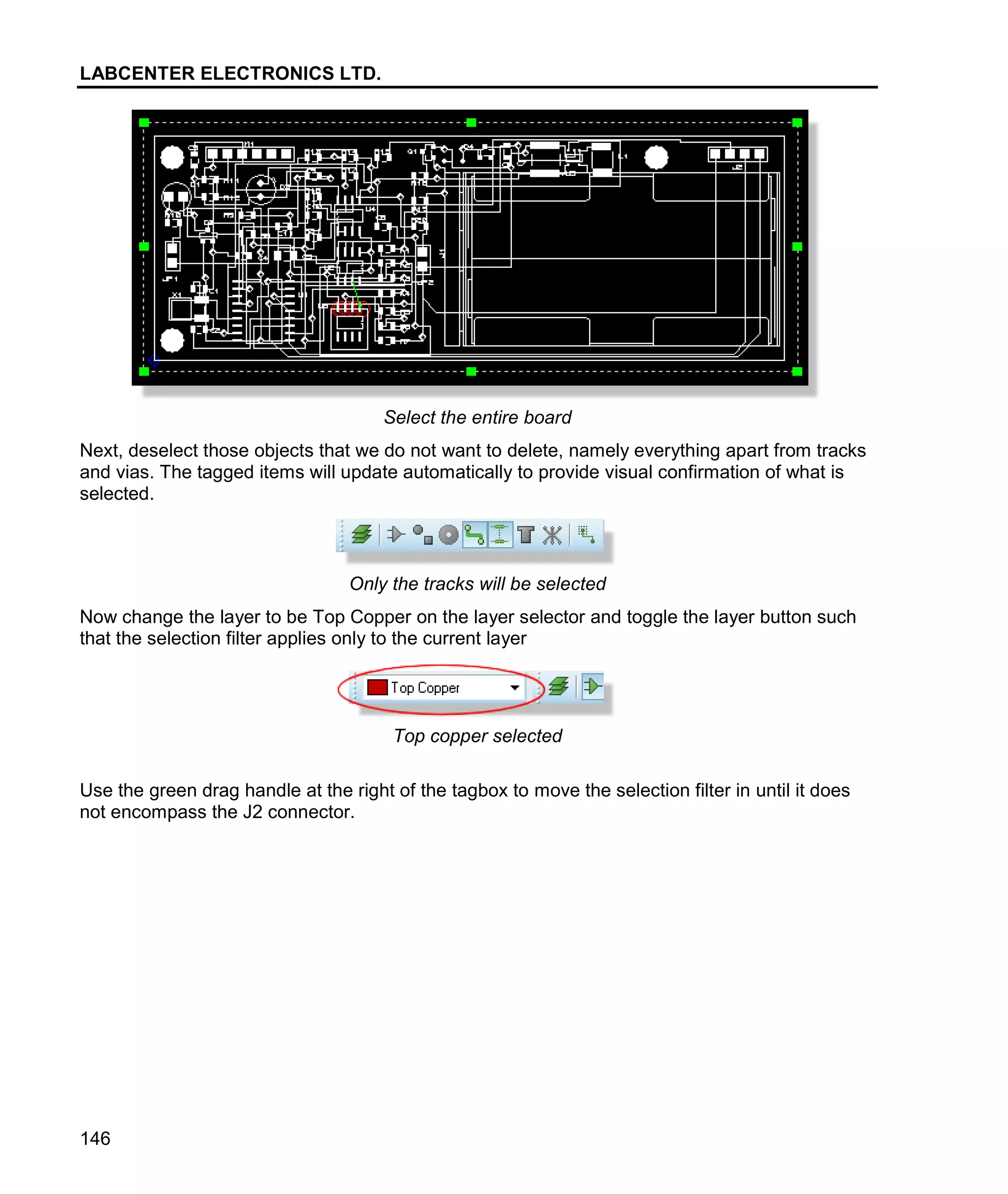 LABCENTER ELECTRONICS LTD.
146
Select the entire board
Next, deselect those objects that we do not want to delete, namely everything apart from tracks
and vias. The tagged items will update automatically to provide visual confirmation of what is
selected.
Only the tracks will be selected
Now change the layer to be Top Copper on the layer selector and toggle the layer button such
that the selection filter applies only to the current layer
Top copper selected
Use the green drag handle at the right of the tagbox to move the selection filter in until it does
not encompass the J2 connector.
 