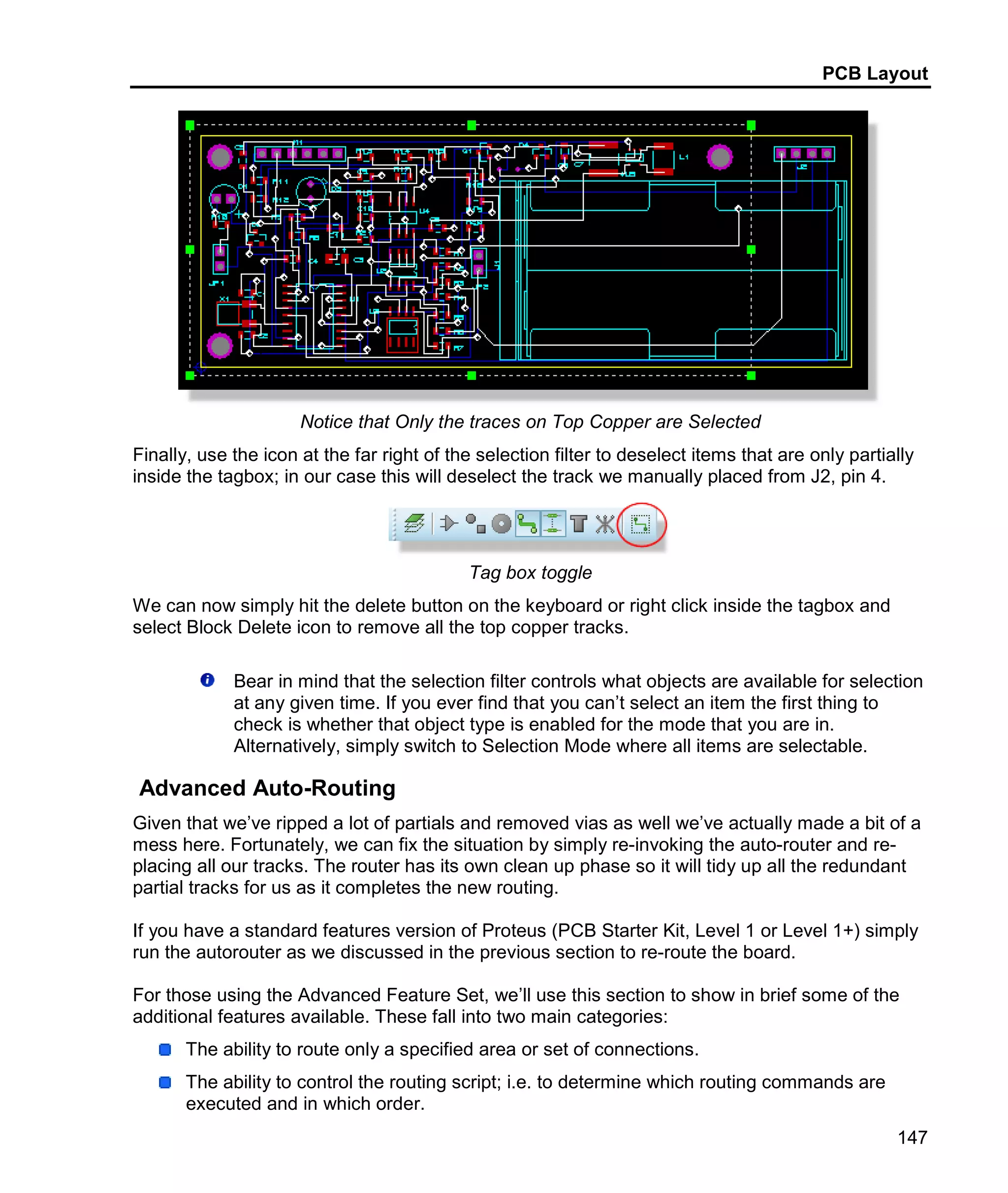PCB Layout
147
Notice that Only the traces on Top Copper are Selected
Finally, use the icon at the far right of the selection filter to deselect items that are only partially
inside the tagbox; in our case this will deselect the track we manually placed from J2, pin 4.
Tag box toggle
We can now simply hit the delete button on the keyboard or right click inside the tagbox and
select Block Delete icon to remove all the top copper tracks.
Bear in mind that the selection filter controls what objects are available for selection
at any given time. If you ever find that you can’t select an item the first thing to
check is whether that object type is enabled for the mode that you are in.
Alternatively, simply switch to Selection Mode where all items are selectable.
Advanced Auto-Routing
Given that we’ve ripped a lot of partials and removed vias as well we’ve actually made a bit of a
mess here. Fortunately, we can fix the situation by simply re-invoking the auto-router and re-
placing all our tracks. The router has its own clean up phase so it will tidy up all the redundant
partial tracks for us as it completes the new routing.
If you have a standard features version of Proteus (PCB Starter Kit, Level 1 or Level 1+) simply
run the autorouter as we discussed in the previous section to re-route the board.
For those using the Advanced Feature Set, we’ll use this section to show in brief some of the
additional features available. These fall into two main categories:
The ability to route only a specified area or set of connections.
The ability to control the routing script; i.e. to determine which routing commands are
executed and in which order.
 
