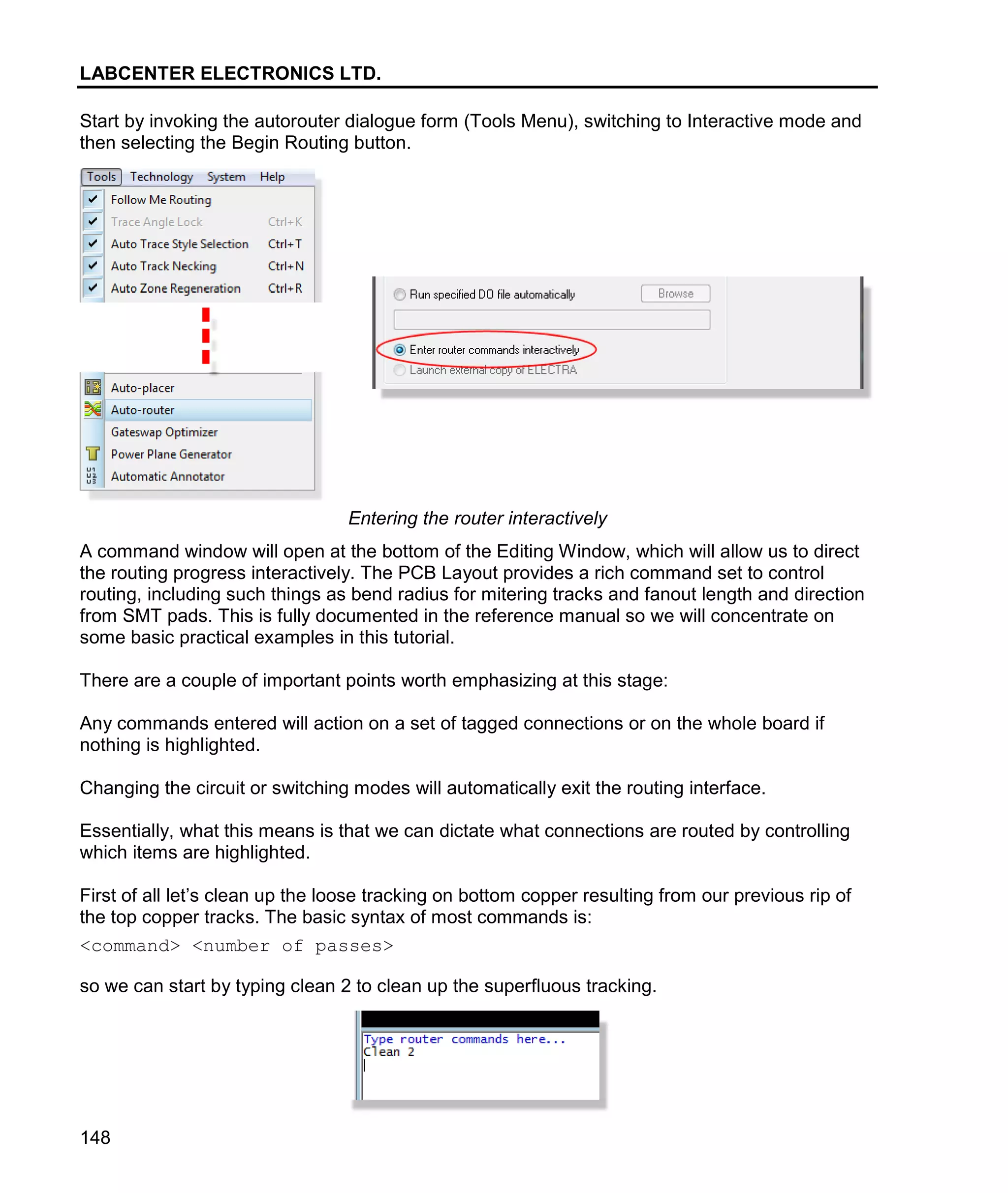 LABCENTER ELECTRONICS LTD.
148
Start by invoking the autorouter dialogue form (Tools Menu), switching to Interactive mode and
then selecting the Begin Routing button.
Entering the router interactively
A command window will open at the bottom of the Editing Window, which will allow us to direct
the routing progress interactively. The PCB Layout provides a rich command set to control
routing, including such things as bend radius for mitering tracks and fanout length and direction
from SMT pads. This is fully documented in the reference manual so we will concentrate on
some basic practical examples in this tutorial.
There are a couple of important points worth emphasizing at this stage:
Any commands entered will action on a set of tagged connections or on the whole board if
nothing is highlighted.
Changing the circuit or switching modes will automatically exit the routing interface.
Essentially, what this means is that we can dictate what connections are routed by controlling
which items are highlighted.
First of all let’s clean up the loose tracking on bottom copper resulting from our previous rip of
the top copper tracks. The basic syntax of most commands is:
<command> <number of passes>
so we can start by typing clean 2 to clean up the superfluous tracking.
 