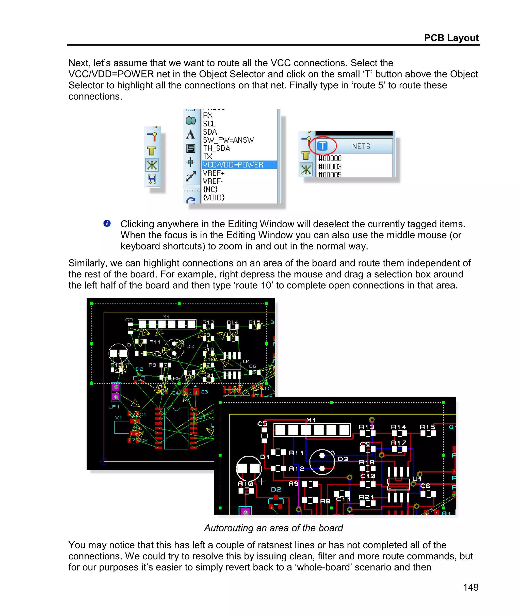 PCB Layout
149
Next, let’s assume that we want to route all the VCC connections. Select the
VCC/VDD=POWER net in the Object Selector and click on the small ‘T’ button above the Object
Selector to highlight all the connections on that net. Finally type in ‘route 5’ to route these
connections.
Clicking anywhere in the Editing Window will deselect the currently tagged items.
When the focus is in the Editing Window you can also use the middle mouse (or
keyboard shortcuts) to zoom in and out in the normal way.
Similarly, we can highlight connections on an area of the board and route them independent of
the rest of the board. For example, right depress the mouse and drag a selection box around
the left half of the board and then type ‘route 10’ to complete open connections in that area.
Autorouting an area of the board
You may notice that this has left a couple of ratsnest lines or has not completed all of the
connections. We could try to resolve this by issuing clean, filter and more route commands, but
for our purposes it’s easier to simply revert back to a ‘whole-board’ scenario and then
 
