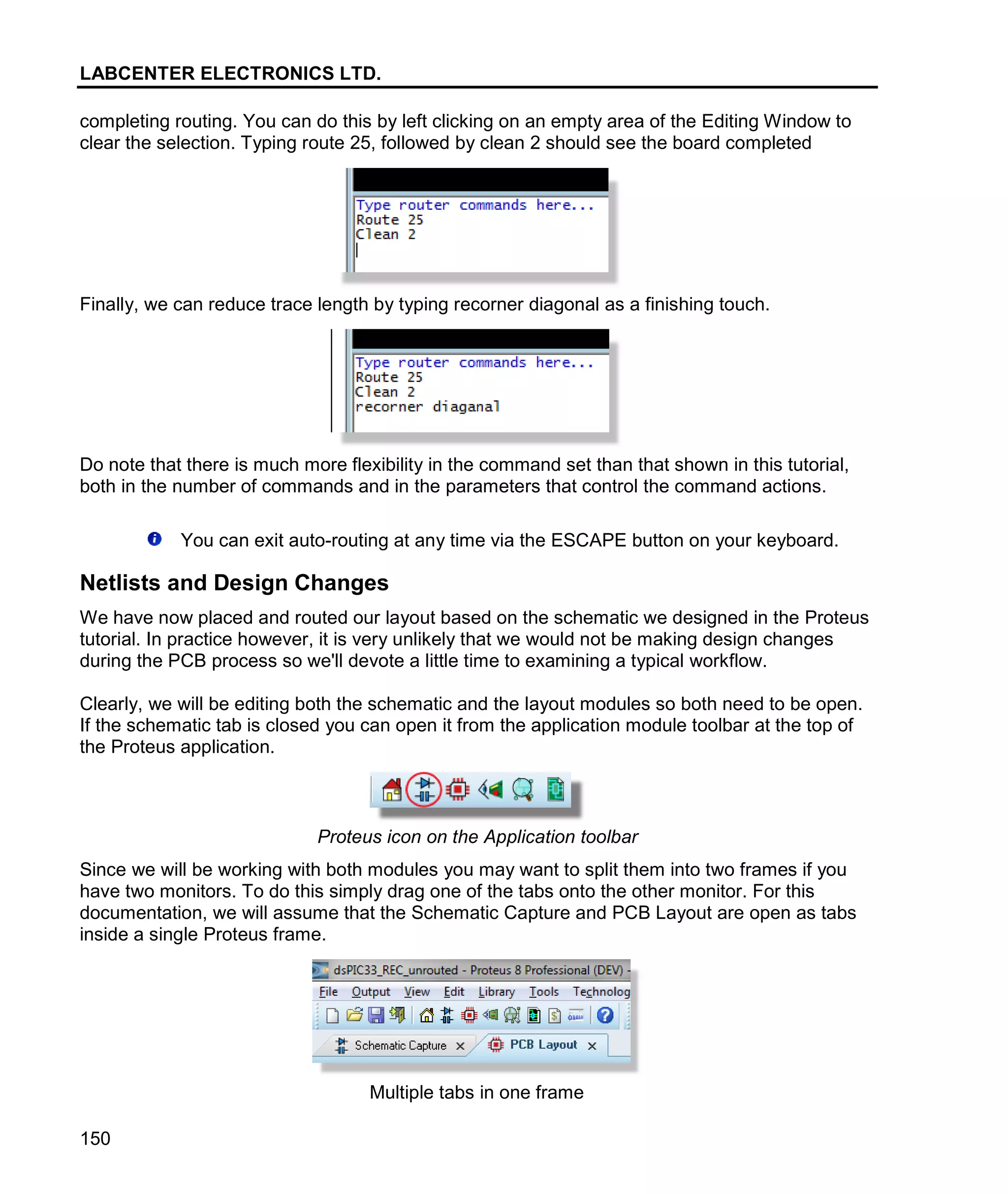 LABCENTER ELECTRONICS LTD.
150
completing routing. You can do this by left clicking on an empty area of the Editing Window to
clear the selection. Typing route 25, followed by clean 2 should see the board completed
Finally, we can reduce trace length by typing recorner diagonal as a finishing touch.
Do note that there is much more flexibility in the command set than that shown in this tutorial,
both in the number of commands and in the parameters that control the command actions.
You can exit auto-routing at any time via the ESCAPE button on your keyboard.
Netlists and Design Changes
We have now placed and routed our layout based on the schematic we designed in the Proteus
tutorial. In practice however, it is very unlikely that we would not be making design changes
during the PCB process so we'll devote a little time to examining a typical workflow.
Clearly, we will be editing both the schematic and the layout modules so both need to be open.
If the schematic tab is closed you can open it from the application module toolbar at the top of
the Proteus application.
Proteus icon on the Application toolbar
Since we will be working with both modules you may want to split them into two frames if you
have two monitors. To do this simply drag one of the tabs onto the other monitor. For this
documentation, we will assume that the Schematic Capture and PCB Layout are open as tabs
inside a single Proteus frame.
Multiple tabs in one frame
 