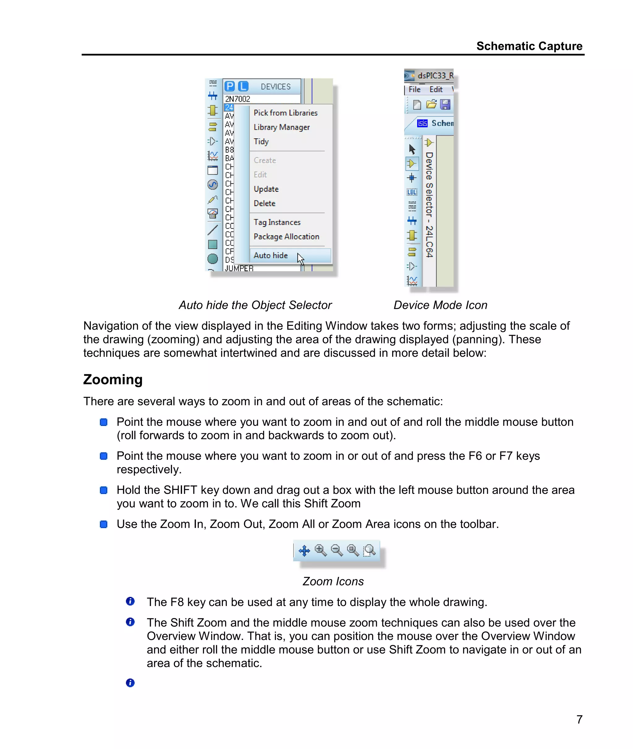 Schematic Capture
7
Auto hide the Object Selector Device Mode Icon
Navigation of the view displayed in the Editing Window takes two forms; adjusting the scale of
the drawing (zooming) and adjusting the area of the drawing displayed (panning). These
techniques are somewhat intertwined and are discussed in more detail below:
Zooming
There are several ways to zoom in and out of areas of the schematic:
Point the mouse where you want to zoom in and out of and roll the middle mouse button
(roll forwards to zoom in and backwards to zoom out).
Point the mouse where you want to zoom in or out of and press the F6 or F7 keys
respectively.
Hold the SHIFT key down and drag out a box with the left mouse button around the area
you want to zoom in to. We call this Shift Zoom
Use the Zoom In, Zoom Out, Zoom All or Zoom Area icons on the toolbar.
Zoom Icons
The F8 key can be used at any time to display the whole drawing.
The Shift Zoom and the middle mouse zoom techniques can also be used over the
Overview Window. That is, you can position the mouse over the Overview Window
and either roll the middle mouse button or use Shift Zoom to navigate in or out of an
area of the schematic.
 