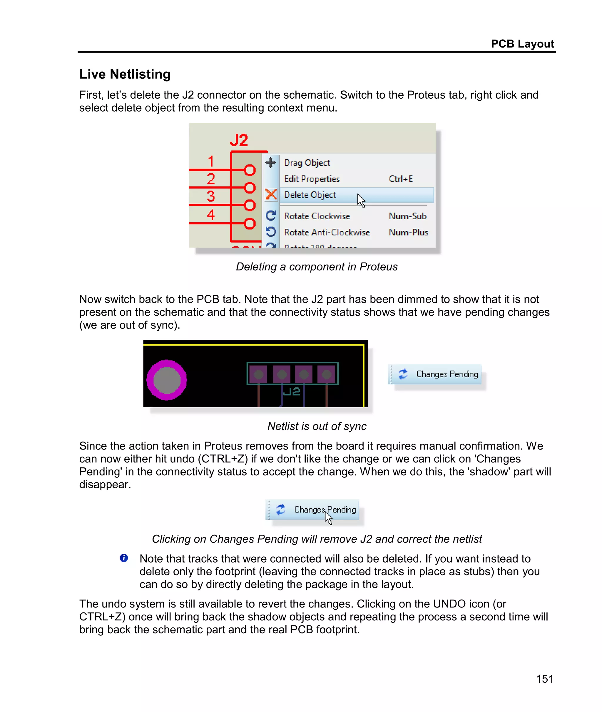 PCB Layout
151
Live Netlisting
First, let’s delete the J2 connector on the schematic. Switch to the Proteus tab, right click and
select delete object from the resulting context menu.
Deleting a component in Proteus
Now switch back to the PCB tab. Note that the J2 part has been dimmed to show that it is not
present on the schematic and that the connectivity status shows that we have pending changes
(we are out of sync).
Netlist is out of sync
Since the action taken in Proteus removes from the board it requires manual confirmation. We
can now either hit undo (CTRL+Z) if we don't like the change or we can click on 'Changes
Pending' in the connectivity status to accept the change. When we do this, the 'shadow' part will
disappear.
Clicking on Changes Pending will remove J2 and correct the netlist
Note that tracks that were connected will also be deleted. If you want instead to
delete only the footprint (leaving the connected tracks in place as stubs) then you
can do so by directly deleting the package in the layout.
The undo system is still available to revert the changes. Clicking on the UNDO icon (or
CTRL+Z) once will bring back the shadow objects and repeating the process a second time will
bring back the schematic part and the real PCB footprint.
 