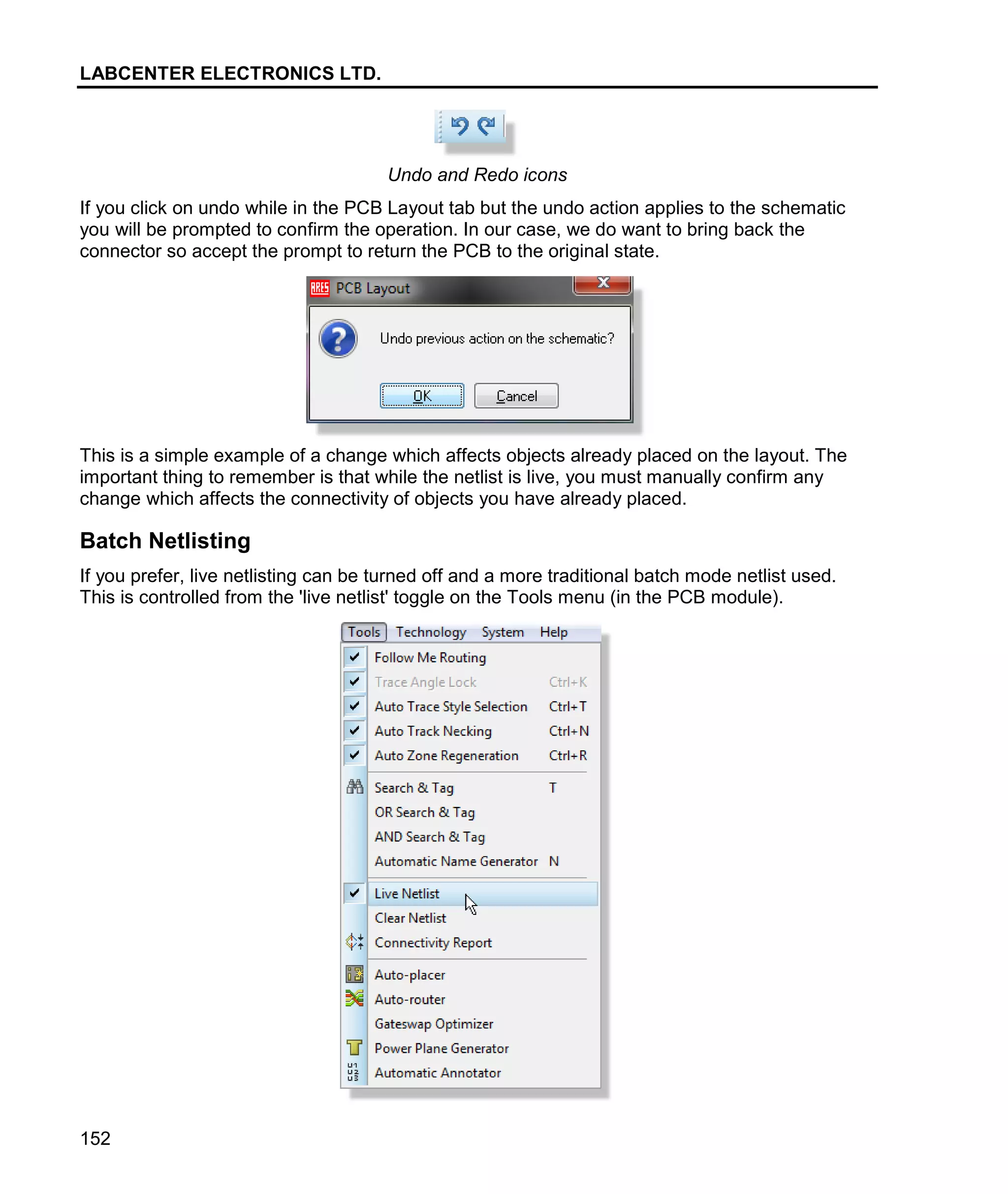 LABCENTER ELECTRONICS LTD.
152
Undo and Redo icons
If you click on undo while in the PCB Layout tab but the undo action applies to the schematic
you will be prompted to confirm the operation. In our case, we do want to bring back the
connector so accept the prompt to return the PCB to the original state.
This is a simple example of a change which affects objects already placed on the layout. The
important thing to remember is that while the netlist is live, you must manually confirm any
change which affects the connectivity of objects you have already placed.
Batch Netlisting
If you prefer, live netlisting can be turned off and a more traditional batch mode netlist used.
This is controlled from the 'live netlist' toggle on the Tools menu (in the PCB module).
 