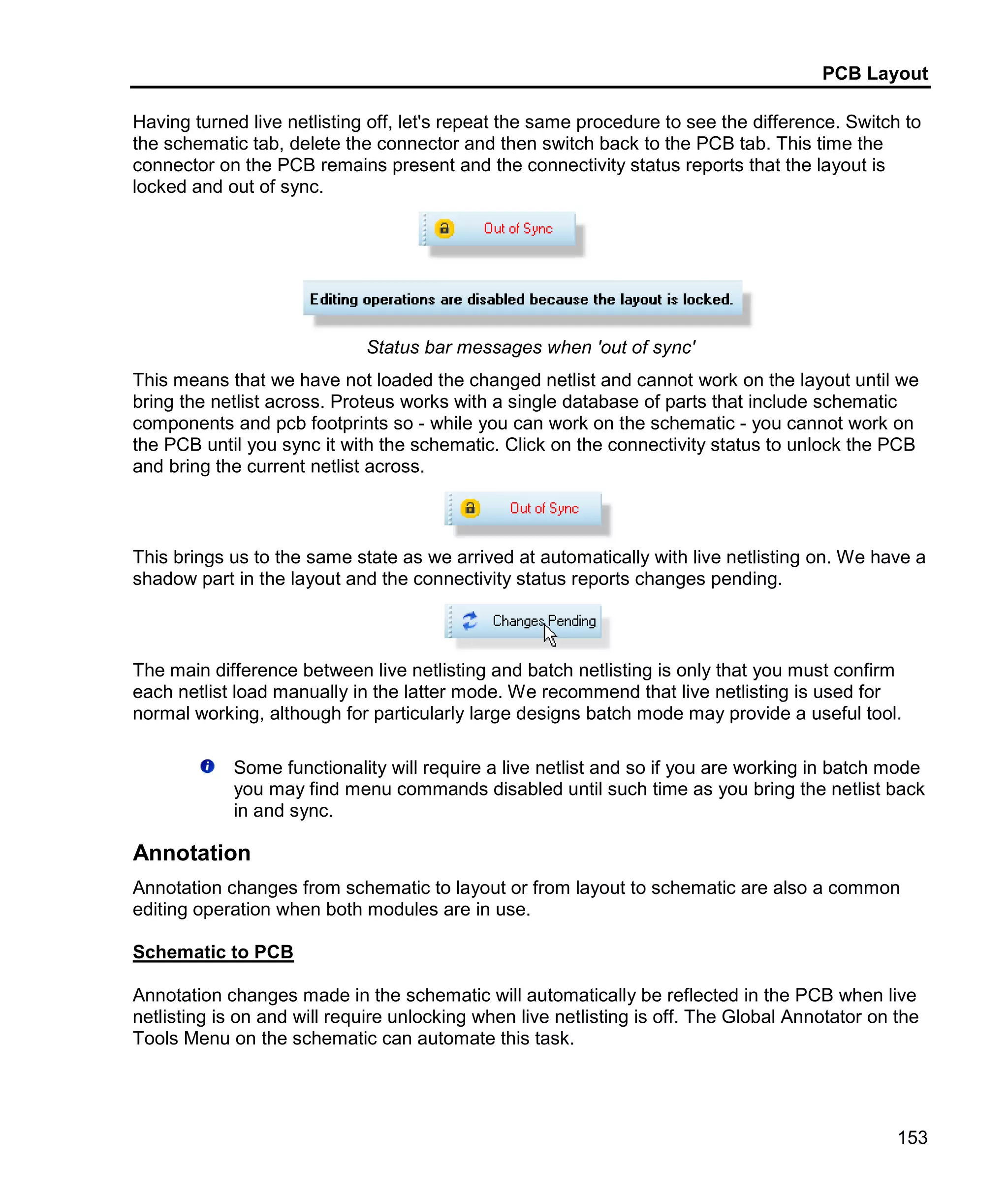 PCB Layout
153
Having turned live netlisting off, let's repeat the same procedure to see the difference. Switch to
the schematic tab, delete the connector and then switch back to the PCB tab. This time the
connector on the PCB remains present and the connectivity status reports that the layout is
locked and out of sync.
Status bar messages when 'out of sync'
This means that we have not loaded the changed netlist and cannot work on the layout until we
bring the netlist across. Proteus works with a single database of parts that include schematic
components and pcb footprints so - while you can work on the schematic - you cannot work on
the PCB until you sync it with the schematic. Click on the connectivity status to unlock the PCB
and bring the current netlist across.
This brings us to the same state as we arrived at automatically with live netlisting on. We have a
shadow part in the layout and the connectivity status reports changes pending.
The main difference between live netlisting and batch netlisting is only that you must confirm
each netlist load manually in the latter mode. We recommend that live netlisting is used for
normal working, although for particularly large designs batch mode may provide a useful tool.
Some functionality will require a live netlist and so if you are working in batch mode
you may find menu commands disabled until such time as you bring the netlist back
in and sync.
Annotation
Annotation changes from schematic to layout or from layout to schematic are also a common
editing operation when both modules are in use.
Schematic to PCB
Annotation changes made in the schematic will automatically be reflected in the PCB when live
netlisting is on and will require unlocking when live netlisting is off. The Global Annotator on the
Tools Menu on the schematic can automate this task.
 