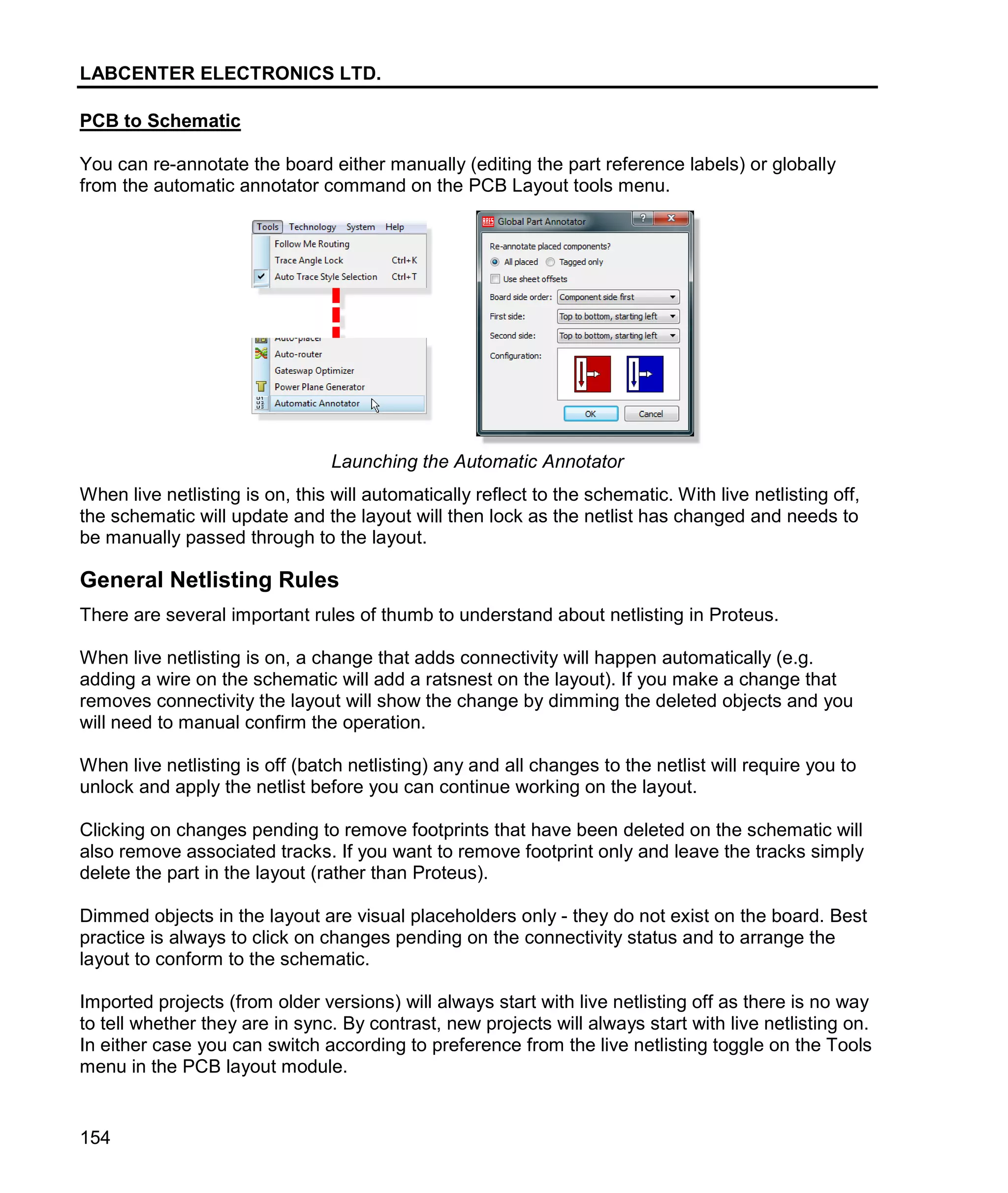 LABCENTER ELECTRONICS LTD.
154
PCB to Schematic
You can re-annotate the board either manually (editing the part reference labels) or globally
from the automatic annotator command on the PCB Layout tools menu.
Launching the Automatic Annotator
When live netlisting is on, this will automatically reflect to the schematic. With live netlisting off,
the schematic will update and the layout will then lock as the netlist has changed and needs to
be manually passed through to the layout.
General Netlisting Rules
There are several important rules of thumb to understand about netlisting in Proteus.
When live netlisting is on, a change that adds connectivity will happen automatically (e.g.
adding a wire on the schematic will add a ratsnest on the layout). If you make a change that
removes connectivity the layout will show the change by dimming the deleted objects and you
will need to manual confirm the operation.
When live netlisting is off (batch netlisting) any and all changes to the netlist will require you to
unlock and apply the netlist before you can continue working on the layout.
Clicking on changes pending to remove footprints that have been deleted on the schematic will
also remove associated tracks. If you want to remove footprint only and leave the tracks simply
delete the part in the layout (rather than Proteus).
Dimmed objects in the layout are visual placeholders only - they do not exist on the board. Best
practice is always to click on changes pending on the connectivity status and to arrange the
layout to conform to the schematic.
Imported projects (from older versions) will always start with live netlisting off as there is no way
to tell whether they are in sync. By contrast, new projects will always start with live netlisting on.
In either case you can switch according to preference from the live netlisting toggle on the Tools
menu in the PCB layout module.
 