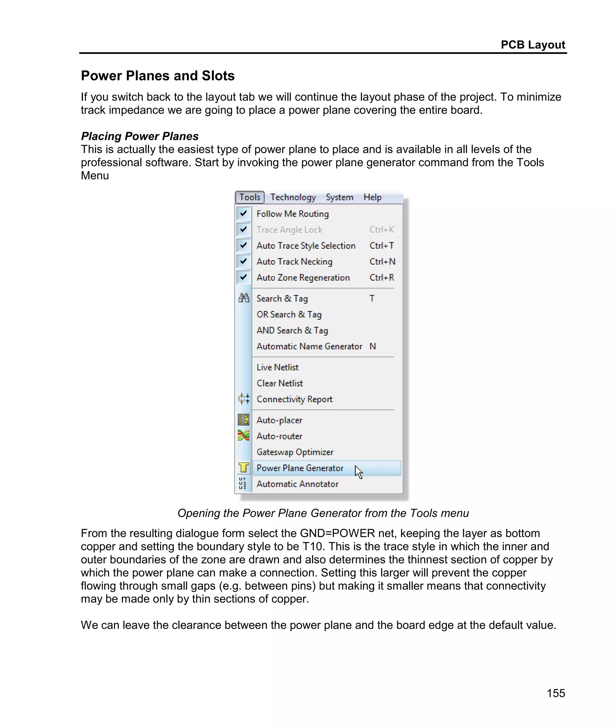PCB Layout
155
Power Planes and Slots
If you switch back to the layout tab we will continue the layout phase of the project. To minimize
track impedance we are going to place a power plane covering the entire board.
Placing Power Planes
This is actually the easiest type of power plane to place and is available in all levels of the
professional software. Start by invoking the power plane generator command from the Tools
Menu
Opening the Power Plane Generator from the Tools menu
From the resulting dialogue form select the GND=POWER net, keeping the layer as bottom
copper and setting the boundary style to be T10. This is the trace style in which the inner and
outer boundaries of the zone are drawn and also determines the thinnest section of copper by
which the power plane can make a connection. Setting this larger will prevent the copper
flowing through small gaps (e.g. between pins) but making it smaller means that connectivity
may be made only by thin sections of copper.
We can leave the clearance between the power plane and the board edge at the default value.
 