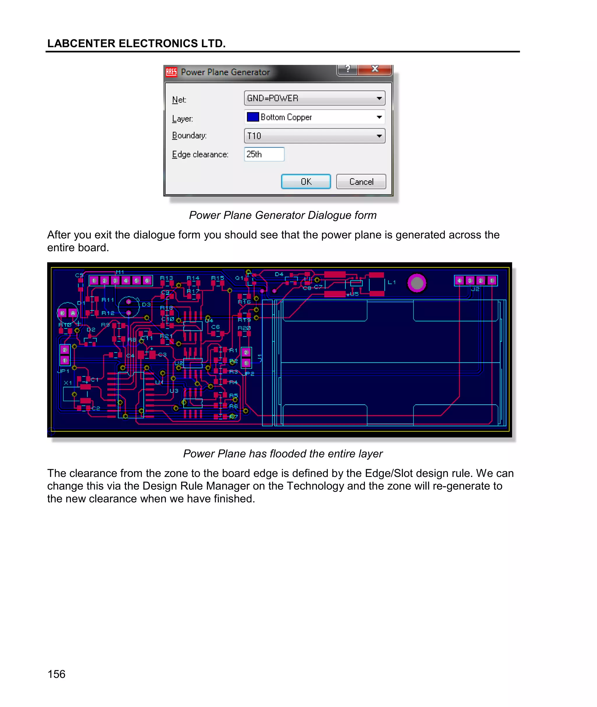 LABCENTER ELECTRONICS LTD.
156
Power Plane Generator Dialogue form
After you exit the dialogue form you should see that the power plane is generated across the
entire board.
Power Plane has flooded the entire layer
The clearance from the zone to the board edge is defined by the Edge/Slot design rule. We can
change this via the Design Rule Manager on the Technology and the zone will re-generate to
the new clearance when we have finished.
 