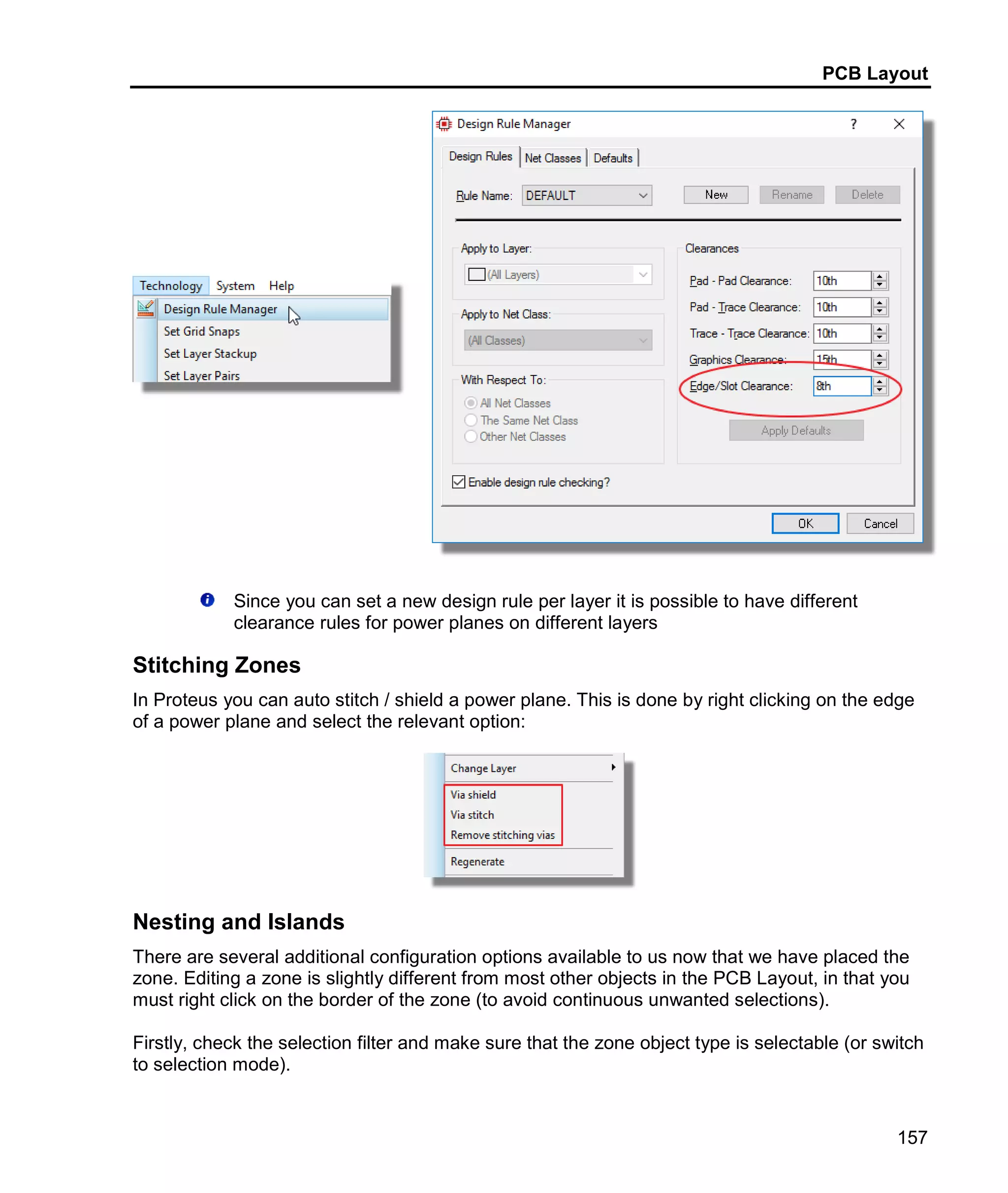 PCB Layout
157
Since you can set a new design rule per layer it is possible to have different
clearance rules for power planes on different layers
Stitching Zones
In Proteus you can auto stitch / shield a power plane. This is done by right clicking on the edge
of a power plane and select the relevant option:
Nesting and Islands
There are several additional configuration options available to us now that we have placed the
zone. Editing a zone is slightly different from most other objects in the PCB Layout, in that you
must right click on the border of the zone (to avoid continuous unwanted selections).
Firstly, check the selection filter and make sure that the zone object type is selectable (or switch
to selection mode).
 