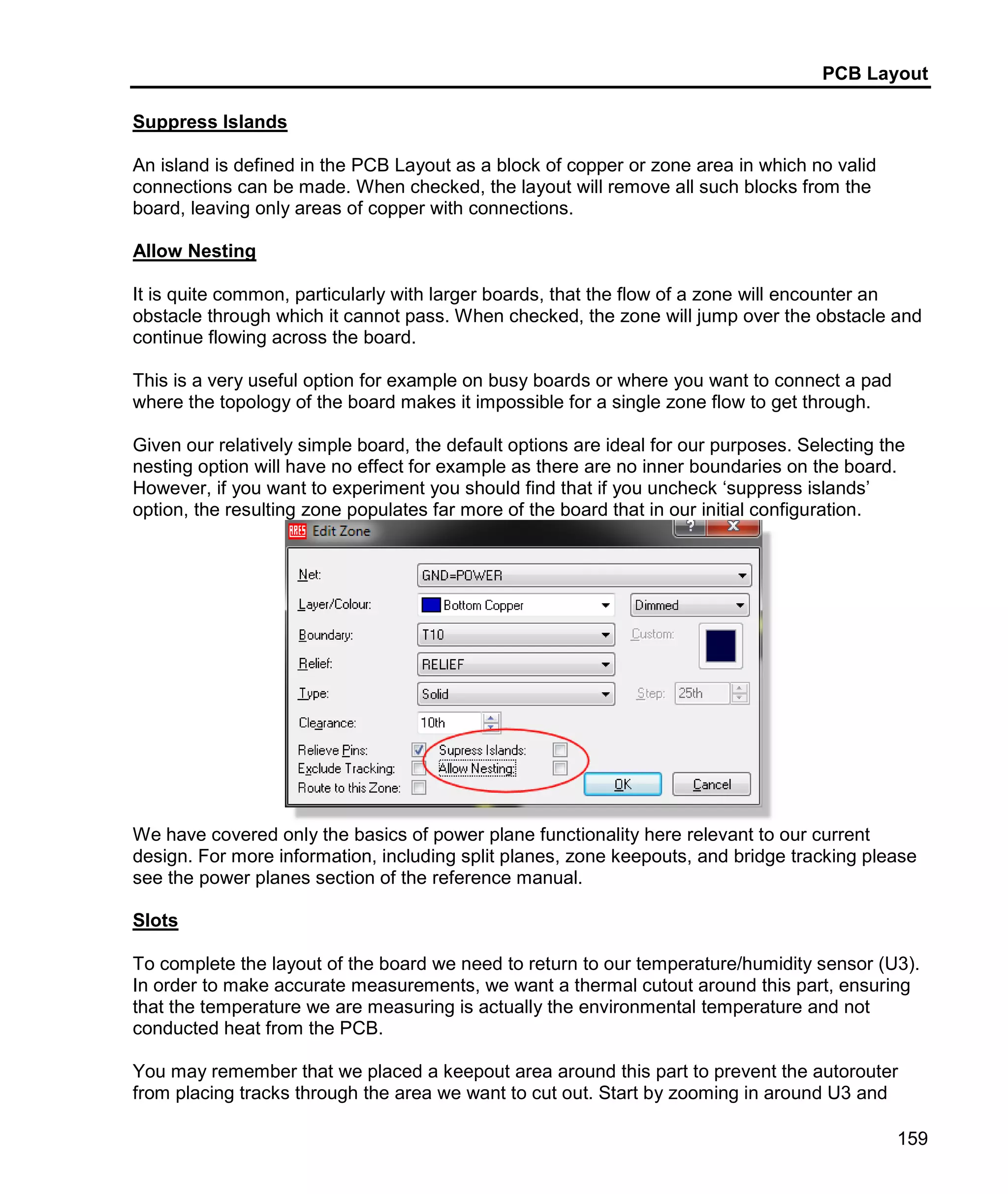 PCB Layout
159
Suppress Islands
An island is defined in the PCB Layout as a block of copper or zone area in which no valid
connections can be made. When checked, the layout will remove all such blocks from the
board, leaving only areas of copper with connections.
Allow Nesting
It is quite common, particularly with larger boards, that the flow of a zone will encounter an
obstacle through which it cannot pass. When checked, the zone will jump over the obstacle and
continue flowing across the board.
This is a very useful option for example on busy boards or where you want to connect a pad
where the topology of the board makes it impossible for a single zone flow to get through.
Given our relatively simple board, the default options are ideal for our purposes. Selecting the
nesting option will have no effect for example as there are no inner boundaries on the board.
However, if you want to experiment you should find that if you uncheck ‘suppress islands’
option, the resulting zone populates far more of the board that in our initial configuration.
We have covered only the basics of power plane functionality here relevant to our current
design. For more information, including split planes, zone keepouts, and bridge tracking please
see the power planes section of the reference manual.
Slots
To complete the layout of the board we need to return to our temperature/humidity sensor (U3).
In order to make accurate measurements, we want a thermal cutout around this part, ensuring
that the temperature we are measuring is actually the environmental temperature and not
conducted heat from the PCB.
You may remember that we placed a keepout area around this part to prevent the autorouter
from placing tracks through the area we want to cut out. Start by zooming in around U3 and
 