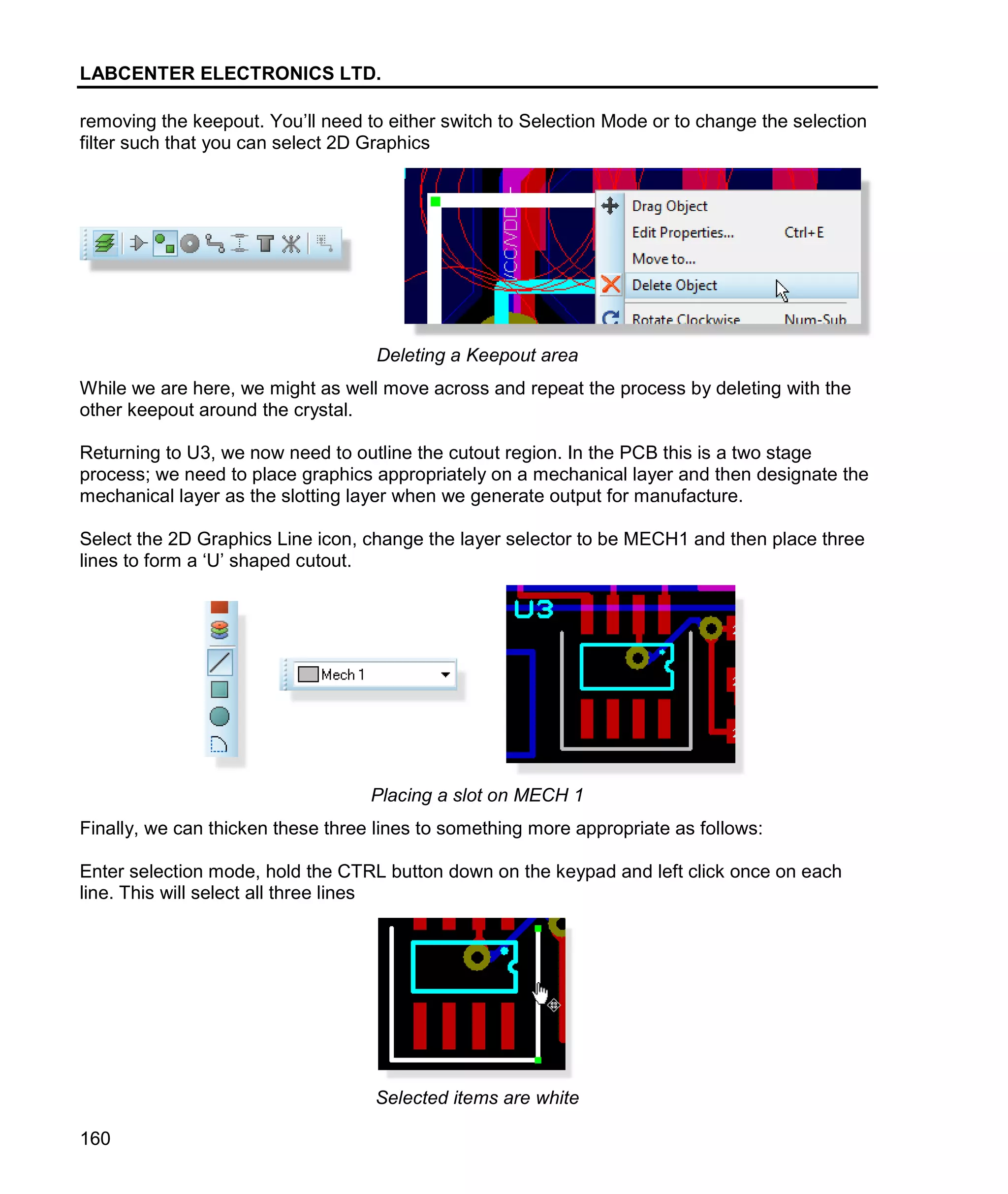 LABCENTER ELECTRONICS LTD.
160
removing the keepout. You’ll need to either switch to Selection Mode or to change the selection
filter such that you can select 2D Graphics
Deleting a Keepout area
While we are here, we might as well move across and repeat the process by deleting with the
other keepout around the crystal.
Returning to U3, we now need to outline the cutout region. In the PCB this is a two stage
process; we need to place graphics appropriately on a mechanical layer and then designate the
mechanical layer as the slotting layer when we generate output for manufacture.
Select the 2D Graphics Line icon, change the layer selector to be MECH1 and then place three
lines to form a ‘U’ shaped cutout.
Placing a slot on MECH 1
Finally, we can thicken these three lines to something more appropriate as follows:
Enter selection mode, hold the CTRL button down on the keypad and left click once on each
line. This will select all three lines
Selected items are white
 