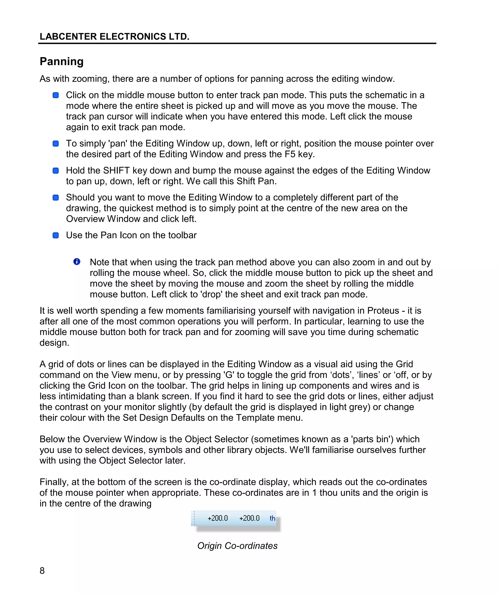 LABCENTER ELECTRONICS LTD.
8
Panning
As with zooming, there are a number of options for panning across the editing window.
Click on the middle mouse button to enter track pan mode. This puts the schematic in a
mode where the entire sheet is picked up and will move as you move the mouse. The
track pan cursor will indicate when you have entered this mode. Left click the mouse
again to exit track pan mode.
To simply 'pan' the Editing Window up, down, left or right, position the mouse pointer over
the desired part of the Editing Window and press the F5 key.
Hold the SHIFT key down and bump the mouse against the edges of the Editing Window
to pan up, down, left or right. We call this Shift Pan.
Should you want to move the Editing Window to a completely different part of the
drawing, the quickest method is to simply point at the centre of the new area on the
Overview Window and click left.
Use the Pan Icon on the toolbar
Note that when using the track pan method above you can also zoom in and out by
rolling the mouse wheel. So, click the middle mouse button to pick up the sheet and
move the sheet by moving the mouse and zoom the sheet by rolling the middle
mouse button. Left click to 'drop' the sheet and exit track pan mode.
It is well worth spending a few moments familiarising yourself with navigation in Proteus - it is
after all one of the most common operations you will perform. In particular, learning to use the
middle mouse button both for track pan and for zooming will save you time during schematic
design.
A grid of dots or lines can be displayed in the Editing Window as a visual aid using the Grid
command on the View menu, or by pressing 'G' to toggle the grid from ‘dots’, ‘lines’ or ‘off, or by
clicking the Grid Icon on the toolbar. The grid helps in lining up components and wires and is
less intimidating than a blank screen. If you find it hard to see the grid dots or lines, either adjust
the contrast on your monitor slightly (by default the grid is displayed in light grey) or change
their colour with the Set Design Defaults on the Template menu.
Below the Overview Window is the Object Selector (sometimes known as a 'parts bin') which
you use to select devices, symbols and other library objects. We'll familiarise ourselves further
with using the Object Selector later.
Finally, at the bottom of the screen is the co-ordinate display, which reads out the co-ordinates
of the mouse pointer when appropriate. These co-ordinates are in 1 thou units and the origin is
in the centre of the drawing
Origin Co-ordinates
 