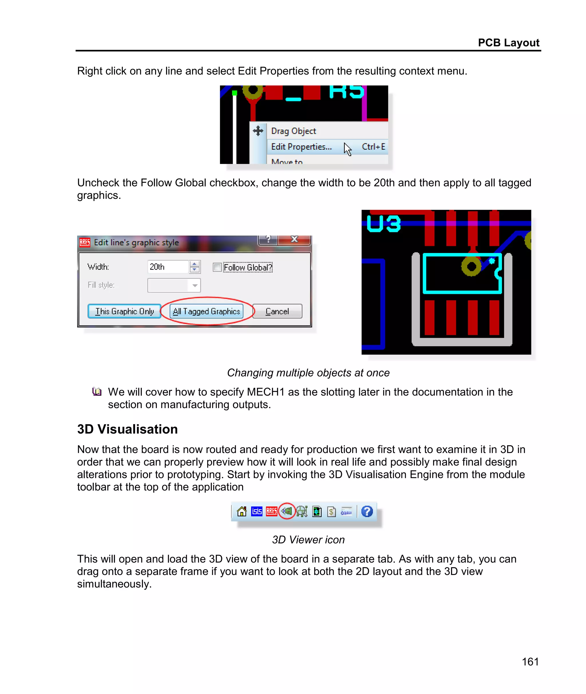 PCB Layout
161
Right click on any line and select Edit Properties from the resulting context menu.
Uncheck the Follow Global checkbox, change the width to be 20th and then apply to all tagged
graphics.
Changing multiple objects at once
We will cover how to specify MECH1 as the slotting later in the documentation in the
section on manufacturing outputs.
3D Visualisation
Now that the board is now routed and ready for production we first want to examine it in 3D in
order that we can properly preview how it will look in real life and possibly make final design
alterations prior to prototyping. Start by invoking the 3D Visualisation Engine from the module
toolbar at the top of the application
3D Viewer icon
This will open and load the 3D view of the board in a separate tab. As with any tab, you can
drag onto a separate frame if you want to look at both the 2D layout and the 3D view
simultaneously.
 
