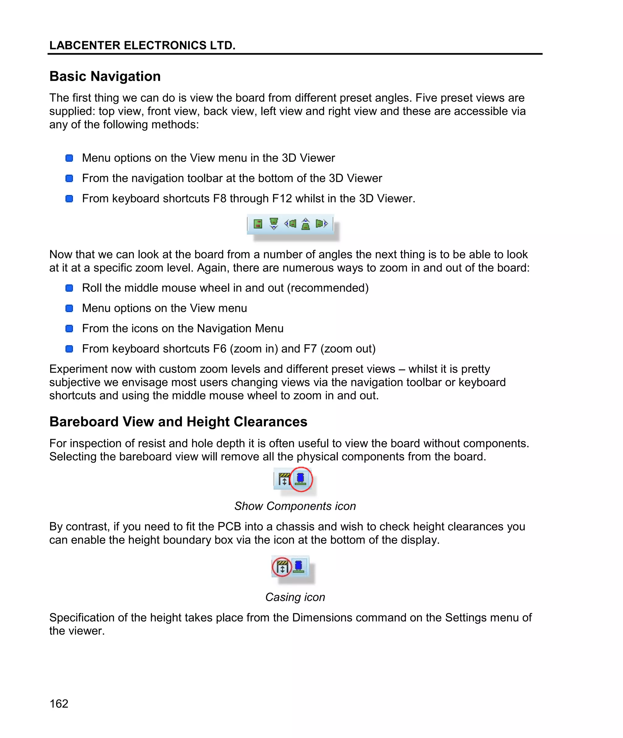 LABCENTER ELECTRONICS LTD.
162
Basic Navigation
The first thing we can do is view the board from different preset angles. Five preset views are
supplied: top view, front view, back view, left view and right view and these are accessible via
any of the following methods:
Menu options on the View menu in the 3D Viewer
From the navigation toolbar at the bottom of the 3D Viewer
From keyboard shortcuts F8 through F12 whilst in the 3D Viewer.
Now that we can look at the board from a number of angles the next thing is to be able to look
at it at a specific zoom level. Again, there are numerous ways to zoom in and out of the board:
Roll the middle mouse wheel in and out (recommended)
Menu options on the View menu
From the icons on the Navigation Menu
From keyboard shortcuts F6 (zoom in) and F7 (zoom out)
Experiment now with custom zoom levels and different preset views – whilst it is pretty
subjective we envisage most users changing views via the navigation toolbar or keyboard
shortcuts and using the middle mouse wheel to zoom in and out.
Bareboard View and Height Clearances
For inspection of resist and hole depth it is often useful to view the board without components.
Selecting the bareboard view will remove all the physical components from the board.
Show Components icon
By contrast, if you need to fit the PCB into a chassis and wish to check height clearances you
can enable the height boundary box via the icon at the bottom of the display.
Casing icon
Specification of the height takes place from the Dimensions command on the Settings menu of
the viewer.
 