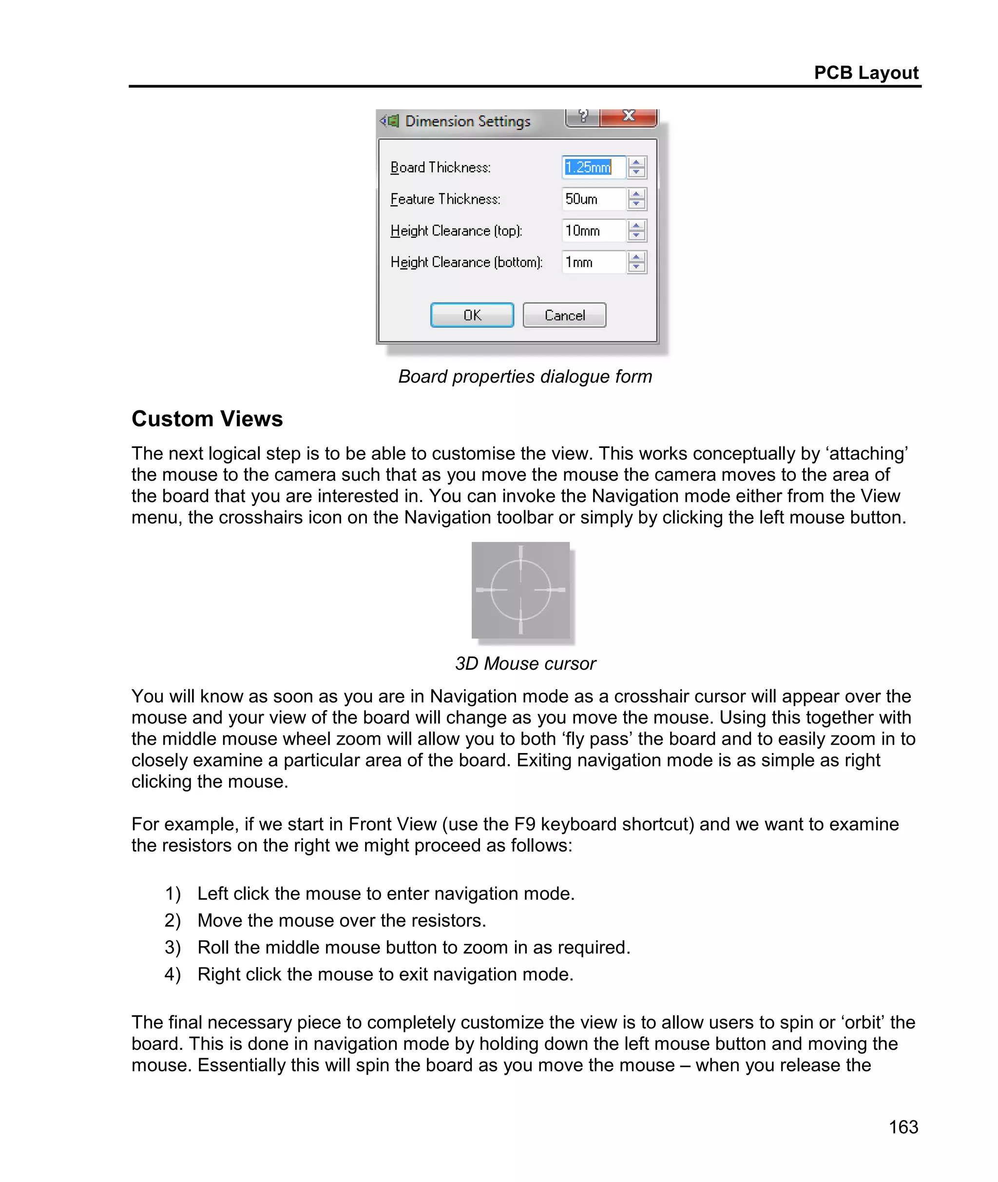 PCB Layout
163
Board properties dialogue form
Custom Views
The next logical step is to be able to customise the view. This works conceptually by ‘attaching’
the mouse to the camera such that as you move the mouse the camera moves to the area of
the board that you are interested in. You can invoke the Navigation mode either from the View
menu, the crosshairs icon on the Navigation toolbar or simply by clicking the left mouse button.
3D Mouse cursor
You will know as soon as you are in Navigation mode as a crosshair cursor will appear over the
mouse and your view of the board will change as you move the mouse. Using this together with
the middle mouse wheel zoom will allow you to both ‘fly pass’ the board and to easily zoom in to
closely examine a particular area of the board. Exiting navigation mode is as simple as right
clicking the mouse.
For example, if we start in Front View (use the F9 keyboard shortcut) and we want to examine
the resistors on the right we might proceed as follows:
1) Left click the mouse to enter navigation mode.
2) Move the mouse over the resistors.
3) Roll the middle mouse button to zoom in as required.
4) Right click the mouse to exit navigation mode.
The final necessary piece to completely customize the view is to allow users to spin or ‘orbit’ the
board. This is done in navigation mode by holding down the left mouse button and moving the
mouse. Essentially this will spin the board as you move the mouse – when you release the
 