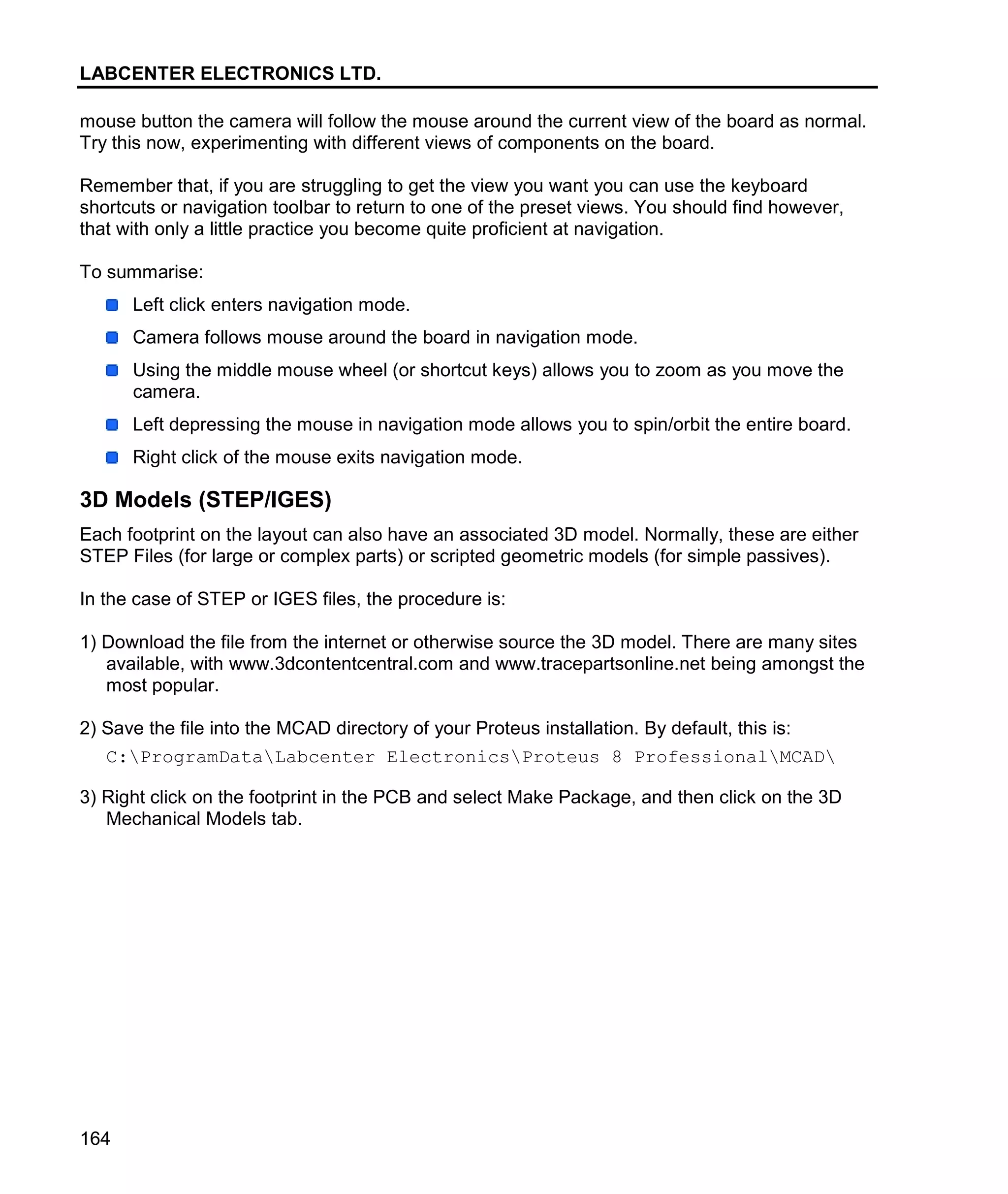 LABCENTER ELECTRONICS LTD.
164
mouse button the camera will follow the mouse around the current view of the board as normal.
Try this now, experimenting with different views of components on the board.
Remember that, if you are struggling to get the view you want you can use the keyboard
shortcuts or navigation toolbar to return to one of the preset views. You should find however,
that with only a little practice you become quite proficient at navigation.
To summarise:
Left click enters navigation mode.
Camera follows mouse around the board in navigation mode.
Using the middle mouse wheel (or shortcut keys) allows you to zoom as you move the
camera.
Left depressing the mouse in navigation mode allows you to spin/orbit the entire board.
Right click of the mouse exits navigation mode.
3D Models (STEP/IGES)
Each footprint on the layout can also have an associated 3D model. Normally, these are either
STEP Files (for large or complex parts) or scripted geometric models (for simple passives).
In the case of STEP or IGES files, the procedure is:
1) Download the file from the internet or otherwise source the 3D model. There are many sites
available, with www.3dcontentcentral.com and www.tracepartsonline.net being amongst the
most popular.
2) Save the file into the MCAD directory of your Proteus installation. By default, this is:
C:ProgramDataLabcenter ElectronicsProteus 8 ProfessionalMCAD
3) Right click on the footprint in the PCB and select Make Package, and then click on the 3D
Mechanical Models tab.
 