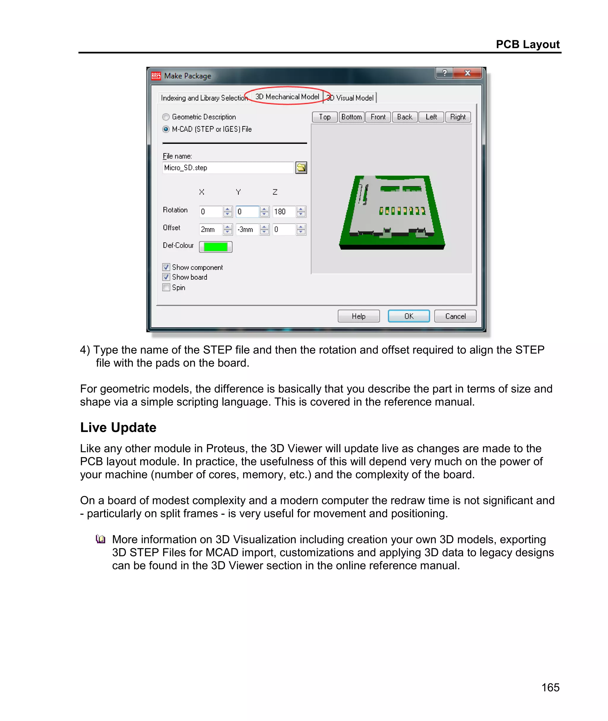 PCB Layout
165
4) Type the name of the STEP file and then the rotation and offset required to align the STEP
file with the pads on the board.
For geometric models, the difference is basically that you describe the part in terms of size and
shape via a simple scripting language. This is covered in the reference manual.
Live Update
Like any other module in Proteus, the 3D Viewer will update live as changes are made to the
PCB layout module. In practice, the usefulness of this will depend very much on the power of
your machine (number of cores, memory, etc.) and the complexity of the board.
On a board of modest complexity and a modern computer the redraw time is not significant and
- particularly on split frames - is very useful for movement and positioning.
More information on 3D Visualization including creation your own 3D models, exporting
3D STEP Files for MCAD import, customizations and applying 3D data to legacy designs
can be found in the 3D Viewer section in the online reference manual.
 