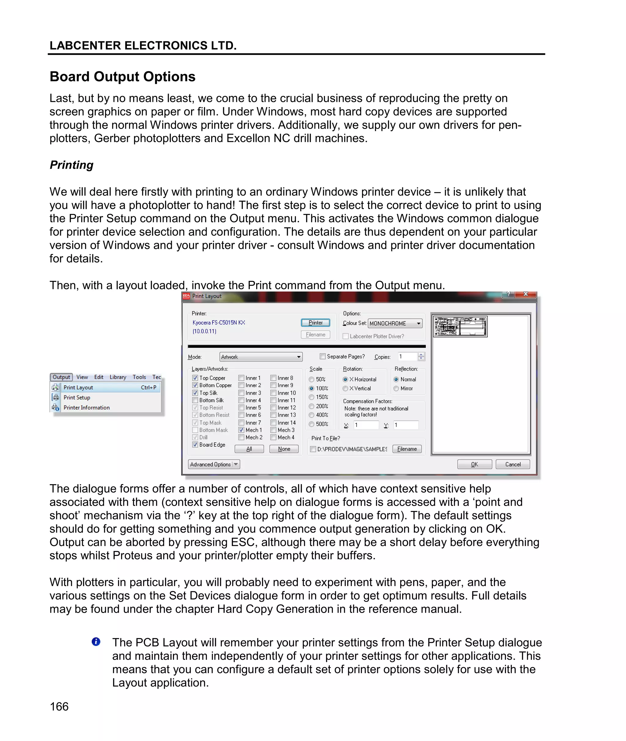 LABCENTER ELECTRONICS LTD.
166
Board Output Options
Last, but by no means least, we come to the crucial business of reproducing the pretty on
screen graphics on paper or film. Under Windows, most hard copy devices are supported
through the normal Windows printer drivers. Additionally, we supply our own drivers for pen-
plotters, Gerber photoplotters and Excellon NC drill machines.
Printing
We will deal here firstly with printing to an ordinary Windows printer device – it is unlikely that
you will have a photoplotter to hand! The first step is to select the correct device to print to using
the Printer Setup command on the Output menu. This activates the Windows common dialogue
for printer device selection and configuration. The details are thus dependent on your particular
version of Windows and your printer driver - consult Windows and printer driver documentation
for details.
Then, with a layout loaded, invoke the Print command from the Output menu.
The dialogue forms offer a number of controls, all of which have context sensitive help
associated with them (context sensitive help on dialogue forms is accessed with a ‘point and
shoot’ mechanism via the ‘?’ key at the top right of the dialogue form). The default settings
should do for getting something and you commence output generation by clicking on OK.
Output can be aborted by pressing ESC, although there may be a short delay before everything
stops whilst Proteus and your printer/plotter empty their buffers.
With plotters in particular, you will probably need to experiment with pens, paper, and the
various settings on the Set Devices dialogue form in order to get optimum results. Full details
may be found under the chapter Hard Copy Generation in the reference manual.
The PCB Layout will remember your printer settings from the Printer Setup dialogue
and maintain them independently of your printer settings for other applications. This
means that you can configure a default set of printer options solely for use with the
Layout application.
 
