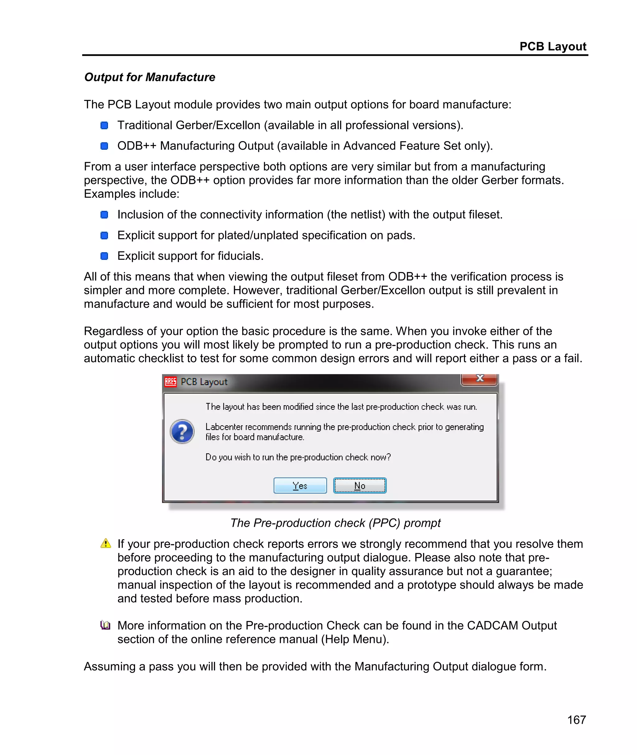 PCB Layout
167
Output for Manufacture
The PCB Layout module provides two main output options for board manufacture:
Traditional Gerber/Excellon (available in all professional versions).
ODB++ Manufacturing Output (available in Advanced Feature Set only).
From a user interface perspective both options are very similar but from a manufacturing
perspective, the ODB++ option provides far more information than the older Gerber formats.
Examples include:
Inclusion of the connectivity information (the netlist) with the output fileset.
Explicit support for plated/unplated specification on pads.
Explicit support for fiducials.
All of this means that when viewing the output fileset from ODB++ the verification process is
simpler and more complete. However, traditional Gerber/Excellon output is still prevalent in
manufacture and would be sufficient for most purposes.
Regardless of your option the basic procedure is the same. When you invoke either of the
output options you will most likely be prompted to run a pre-production check. This runs an
automatic checklist to test for some common design errors and will report either a pass or a fail.
The Pre-production check (PPC) prompt
If your pre-production check reports errors we strongly recommend that you resolve them
before proceeding to the manufacturing output dialogue. Please also note that pre-
production check is an aid to the designer in quality assurance but not a guarantee;
manual inspection of the layout is recommended and a prototype should always be made
and tested before mass production.
More information on the Pre-production Check can be found in the CADCAM Output
section of the online reference manual (Help Menu).
Assuming a pass you will then be provided with the Manufacturing Output dialogue form.
 