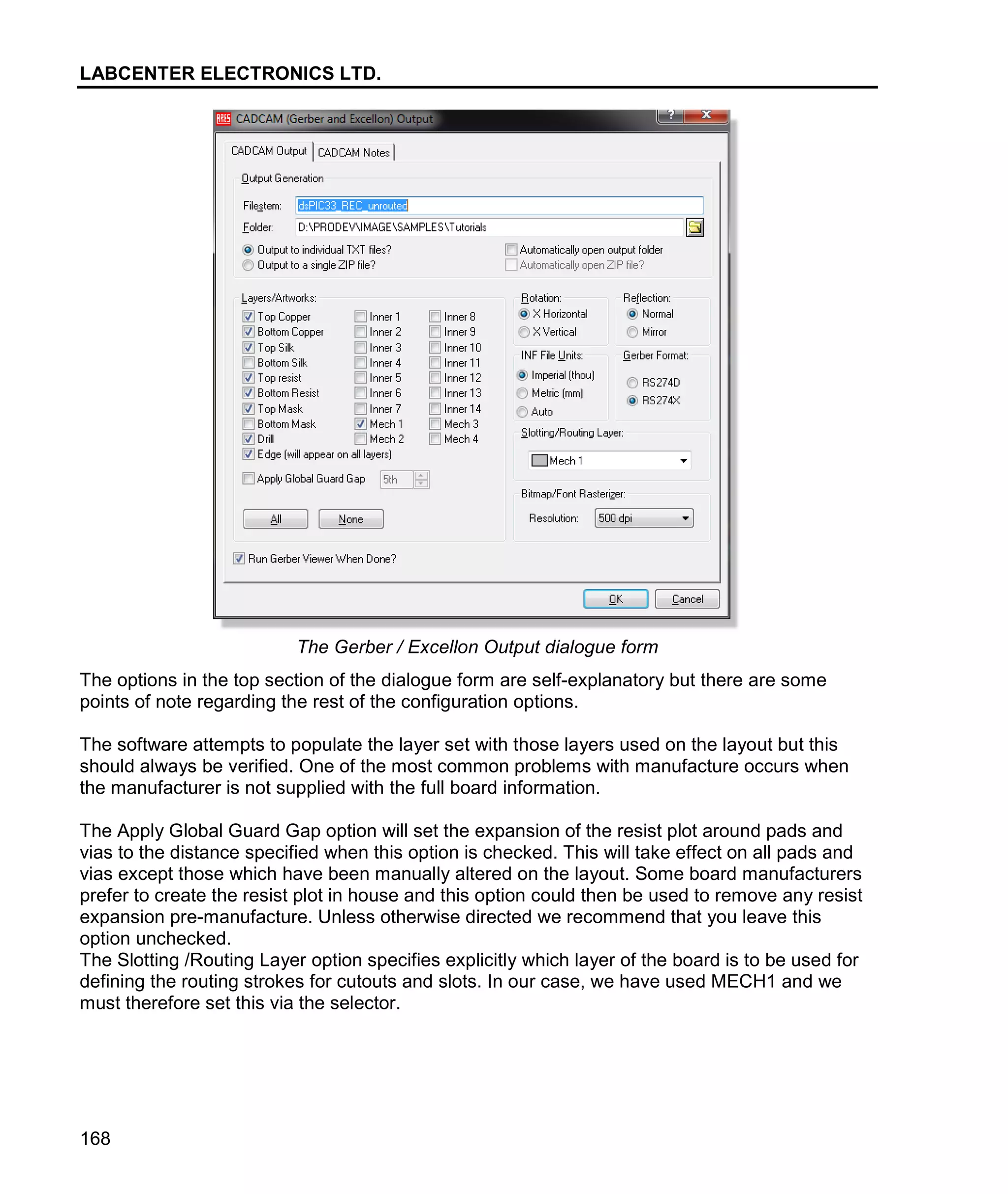 LABCENTER ELECTRONICS LTD.
168
The Gerber / Excellon Output dialogue form
The options in the top section of the dialogue form are self-explanatory but there are some
points of note regarding the rest of the configuration options.
The software attempts to populate the layer set with those layers used on the layout but this
should always be verified. One of the most common problems with manufacture occurs when
the manufacturer is not supplied with the full board information.
The Apply Global Guard Gap option will set the expansion of the resist plot around pads and
vias to the distance specified when this option is checked. This will take effect on all pads and
vias except those which have been manually altered on the layout. Some board manufacturers
prefer to create the resist plot in house and this option could then be used to remove any resist
expansion pre-manufacture. Unless otherwise directed we recommend that you leave this
option unchecked.
The Slotting /Routing Layer option specifies explicitly which layer of the board is to be used for
defining the routing strokes for cutouts and slots. In our case, we have used MECH1 and we
must therefore set this via the selector.
 