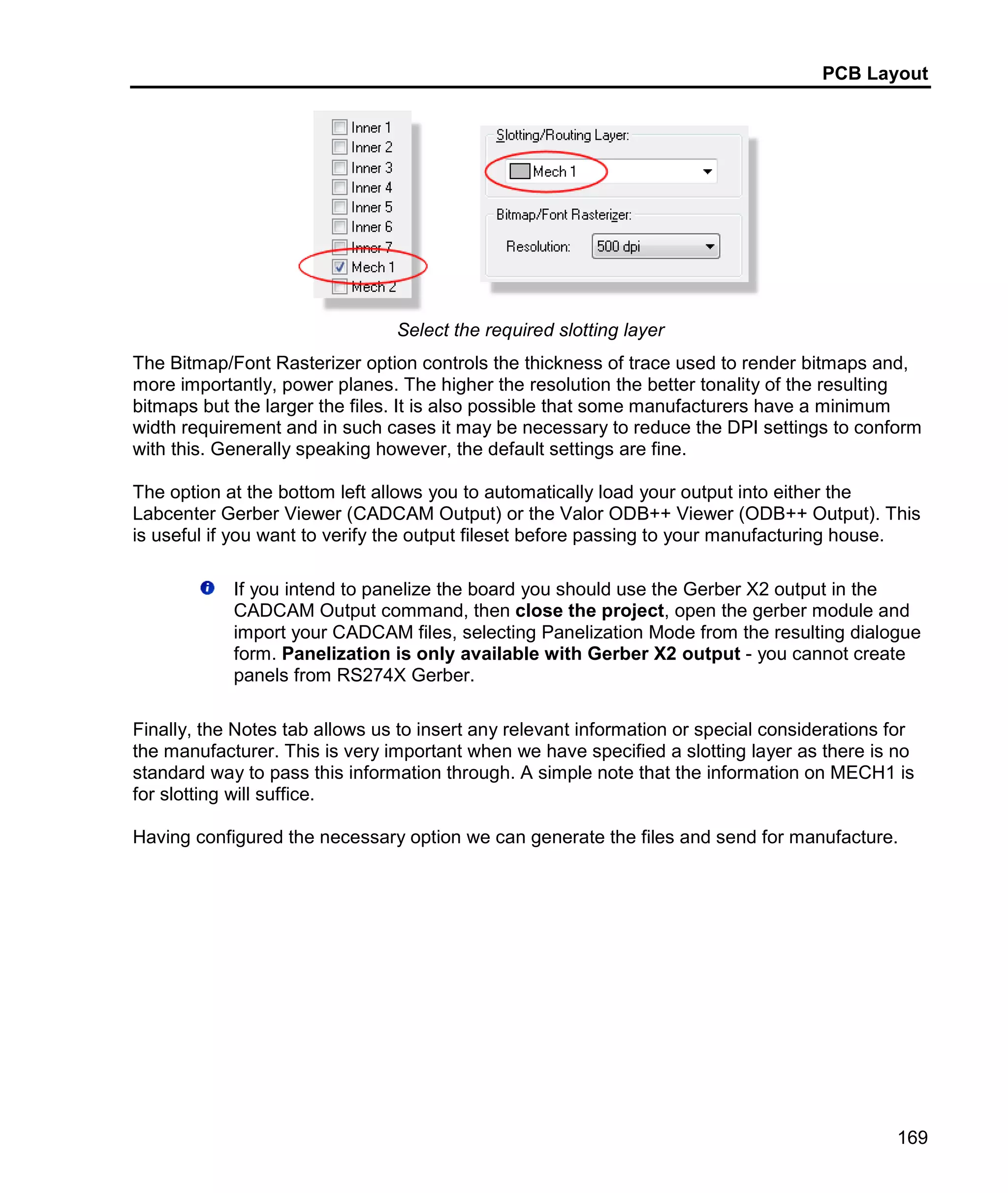PCB Layout
169
Select the required slotting layer
The Bitmap/Font Rasterizer option controls the thickness of trace used to render bitmaps and,
more importantly, power planes. The higher the resolution the better tonality of the resulting
bitmaps but the larger the files. It is also possible that some manufacturers have a minimum
width requirement and in such cases it may be necessary to reduce the DPI settings to conform
with this. Generally speaking however, the default settings are fine.
The option at the bottom left allows you to automatically load your output into either the
Labcenter Gerber Viewer (CADCAM Output) or the Valor ODB++ Viewer (ODB++ Output). This
is useful if you want to verify the output fileset before passing to your manufacturing house.
If you intend to panelize the board you should use the Gerber X2 output in the
CADCAM Output command, then close the project, open the gerber module and
import your CADCAM files, selecting Panelization Mode from the resulting dialogue
form. Panelization is only available with Gerber X2 output - you cannot create
panels from RS274X Gerber.
Finally, the Notes tab allows us to insert any relevant information or special considerations for
the manufacturer. This is very important when we have specified a slotting layer as there is no
standard way to pass this information through. A simple note that the information on MECH1 is
for slotting will suffice.
Having configured the necessary option we can generate the files and send for manufacture.
 
