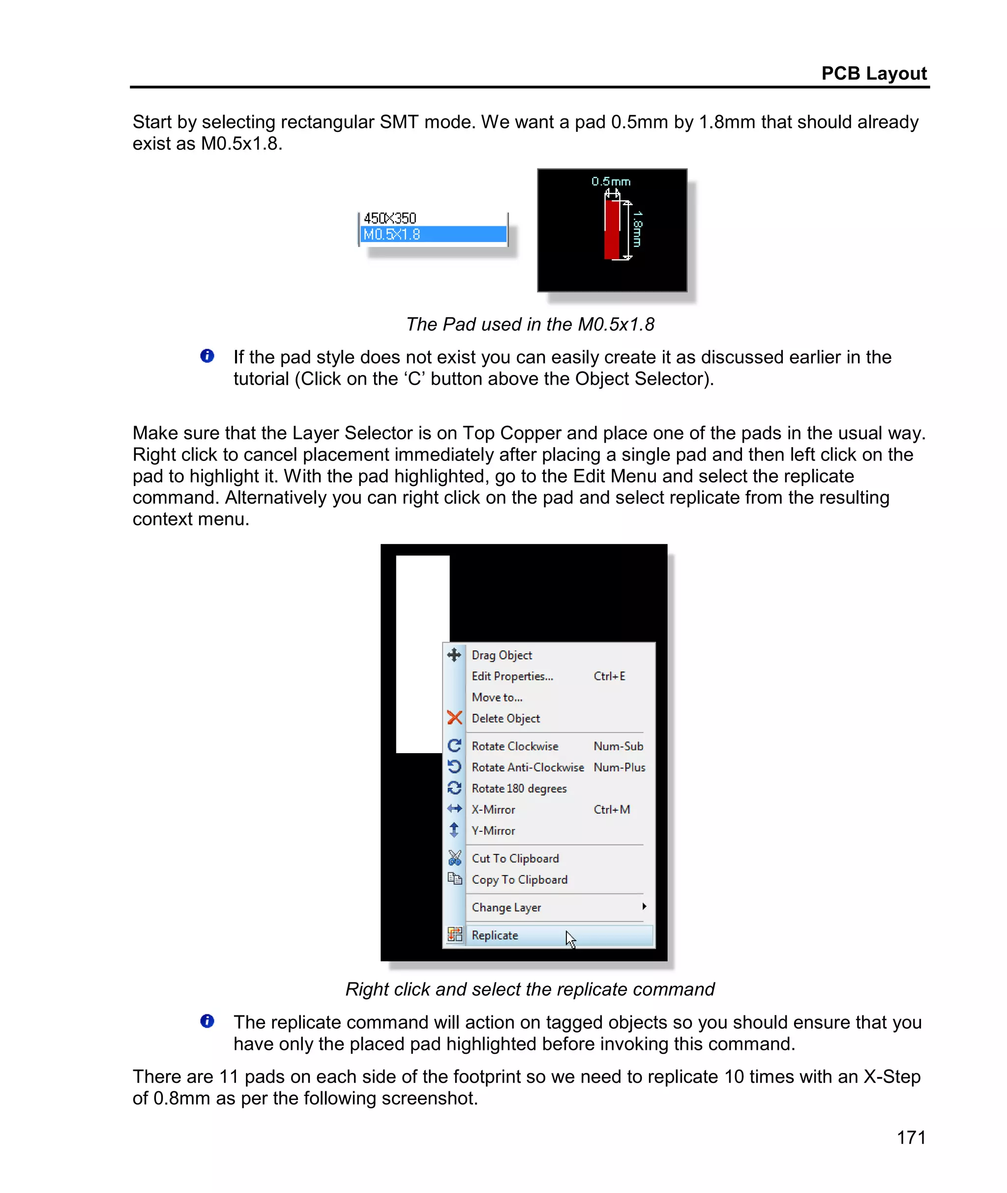 PCB Layout
171
Start by selecting rectangular SMT mode. We want a pad 0.5mm by 1.8mm that should already
exist as M0.5x1.8.
The Pad used in the M0.5x1.8
If the pad style does not exist you can easily create it as discussed earlier in the
tutorial (Click on the ‘C’ button above the Object Selector).
Make sure that the Layer Selector is on Top Copper and place one of the pads in the usual way.
Right click to cancel placement immediately after placing a single pad and then left click on the
pad to highlight it. With the pad highlighted, go to the Edit Menu and select the replicate
command. Alternatively you can right click on the pad and select replicate from the resulting
context menu.
Right click and select the replicate command
The replicate command will action on tagged objects so you should ensure that you
have only the placed pad highlighted before invoking this command.
There are 11 pads on each side of the footprint so we need to replicate 10 times with an X-Step
of 0.8mm as per the following screenshot.
 